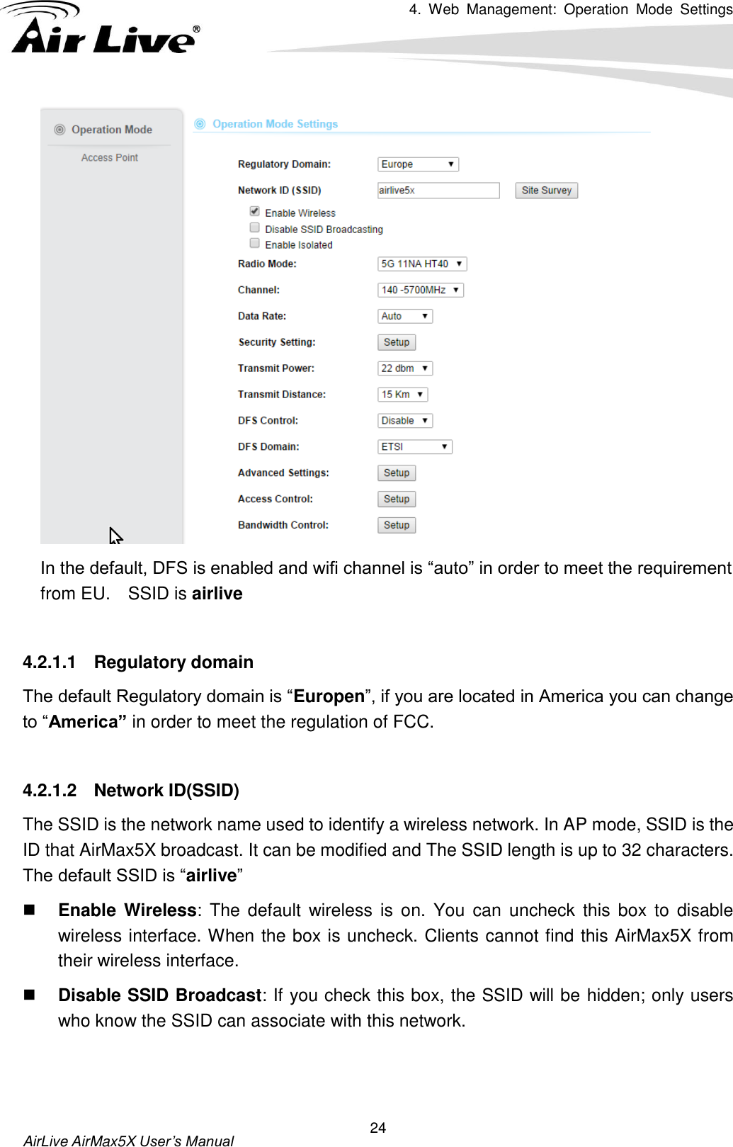 4.  Web  Management:  Operation  Mode  Settings   AirLive AirMax5X User’s Manual 24  In the default, DFS is enabled and wifi channel is “auto” in order to meet the requirement from EU.    SSID is airlive  4.2.1.1  Regulatory domain The default Regulatory domain is “Europen”, if you are located in America you can change to “America” in order to meet the regulation of FCC.  4.2.1.2  Network ID(SSID) The SSID is the network name used to identify a wireless network. In AP mode, SSID is the ID that AirMax5X broadcast. It can be modified and The SSID length is up to 32 characters. The default SSID is “airlive”  Enable  Wireless:  The  default  wireless  is  on.  You  can  uncheck  this box to disable wireless interface. When the box is uncheck. Clients cannot find this AirMax5X from their wireless interface.  Disable SSID Broadcast: If you check this box, the SSID will be hidden; only users who know the SSID can associate with this network.   