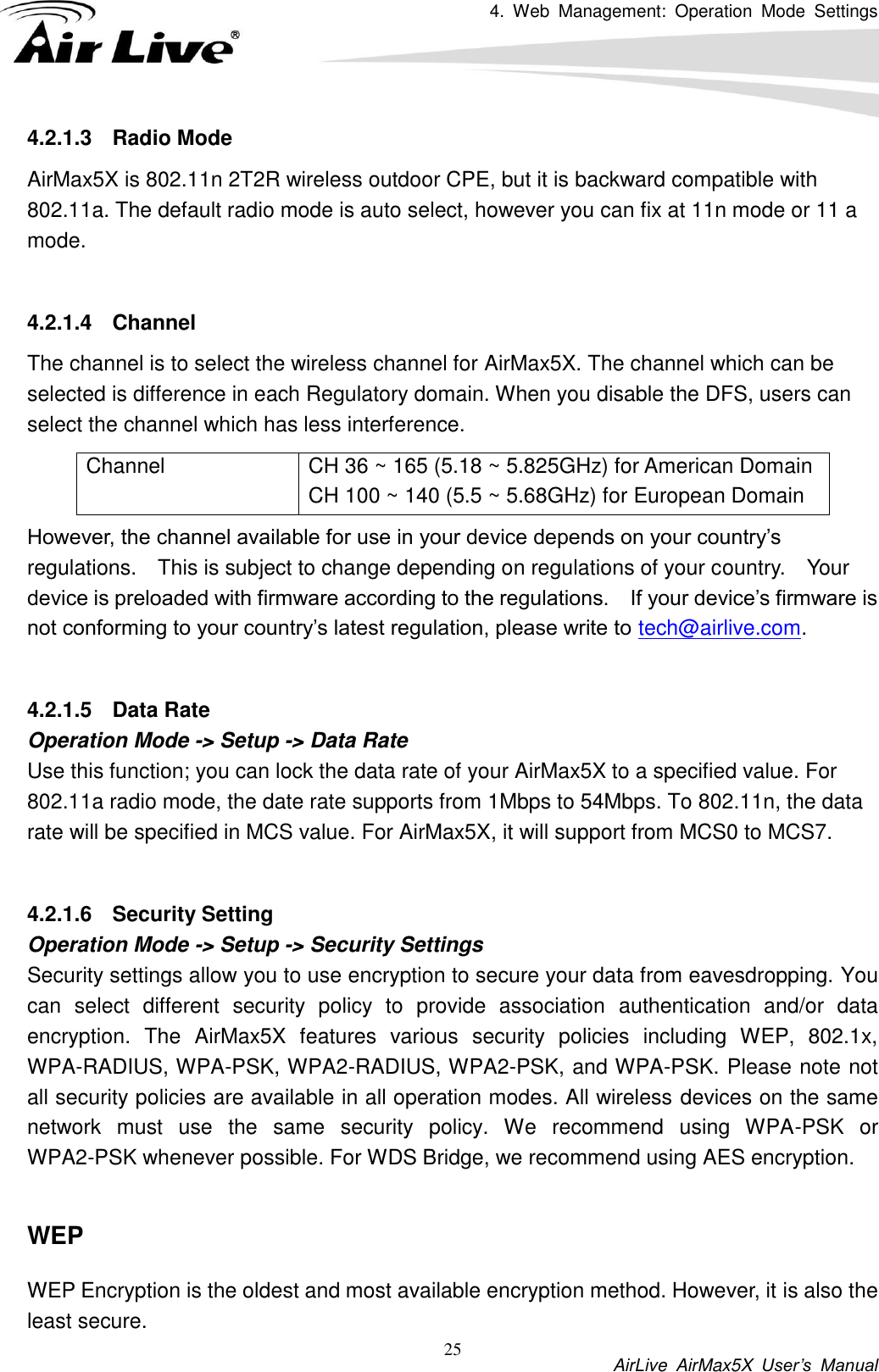 4.  Web  Management:  Operation  Mode  Settings           AirLive  AirMax5X  User’s  Manual 25 4.2.1.3  Radio Mode AirMax5X is 802.11n 2T2R wireless outdoor CPE, but it is backward compatible with 802.11a. The default radio mode is auto select, however you can fix at 11n mode or 11 a mode.    4.2.1.4  Channel The channel is to select the wireless channel for AirMax5X. The channel which can be selected is difference in each Regulatory domain. When you disable the DFS, users can select the channel which has less interference.     However, the channel available for use in your device depends on your country’s regulations.    This is subject to change depending on regulations of your country.    Your device is preloaded with firmware according to the regulations.    If your device’s firmware is not conforming to your country’s latest regulation, please write to tech@airlive.com.  4.2.1.5  Data Rate Operation Mode -&gt; Setup -&gt; Data Rate Use this function; you can lock the data rate of your AirMax5X to a specified value. For 802.11a radio mode, the date rate supports from 1Mbps to 54Mbps. To 802.11n, the data rate will be specified in MCS value. For AirMax5X, it will support from MCS0 to MCS7.    4.2.1.6  Security Setting Operation Mode -&gt; Setup -&gt; Security Settings   Security settings allow you to use encryption to secure your data from eavesdropping. You can  select  different  security  policy  to  provide  association  authentication  and/or  data encryption.  The  AirMax5X  features  various  security  policies  including  WEP,  802.1x, WPA-RADIUS, WPA-PSK, WPA2-RADIUS, WPA2-PSK, and WPA-PSK. Please note not all security policies are available in all operation modes. All wireless devices on the same network  must  use  the  same  security  policy.  We  recommend  using  WPA-PSK  or WPA2-PSK whenever possible. For WDS Bridge, we recommend using AES encryption.  WEP WEP Encryption is the oldest and most available encryption method. However, it is also the least secure.   Channel CH 36 ~ 165 (5.18 ~ 5.825GHz) for American Domain CH 100 ~ 140 (5.5 ~ 5.68GHz) for European Domain 