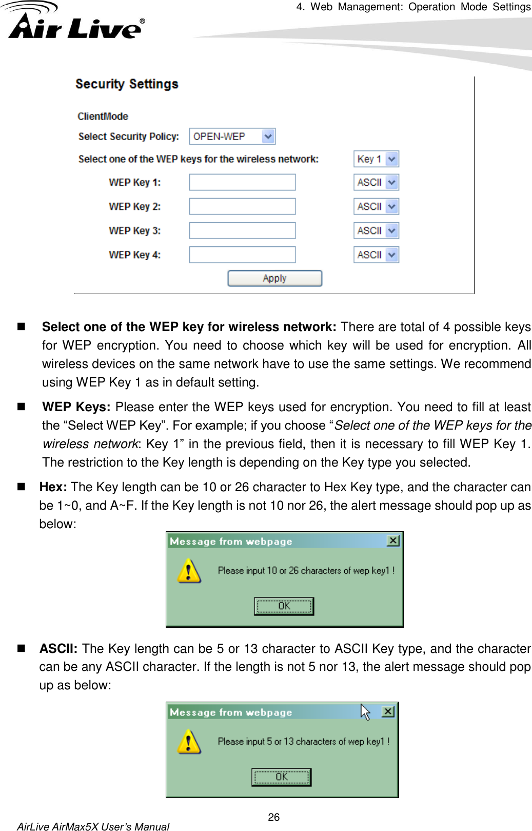 4.  Web  Management:  Operation  Mode  Settings   AirLive AirMax5X User’s Manual 26    Select one of the WEP key for wireless network: There are total of 4 possible keys for WEP encryption. You need to choose which key will be used for encryption. All wireless devices on the same network have to use the same settings. We recommend using WEP Key 1 as in default setting.  WEP Keys: Please enter the WEP keys used for encryption. You need to fill at least the “Select WEP Key”. For example; if you choose “Select one of the WEP keys for the wireless network: Key 1” in the previous field, then it is necessary to fill WEP Key 1. The restriction to the Key length is depending on the Key type you selected.  Hex: The Key length can be 10 or 26 character to Hex Key type, and the character can be 1~0, and A~F. If the Key length is not 10 nor 26, the alert message should pop up as below:      ASCII: The Key length can be 5 or 13 character to ASCII Key type, and the character can be any ASCII character. If the length is not 5 nor 13, the alert message should pop up as below:    