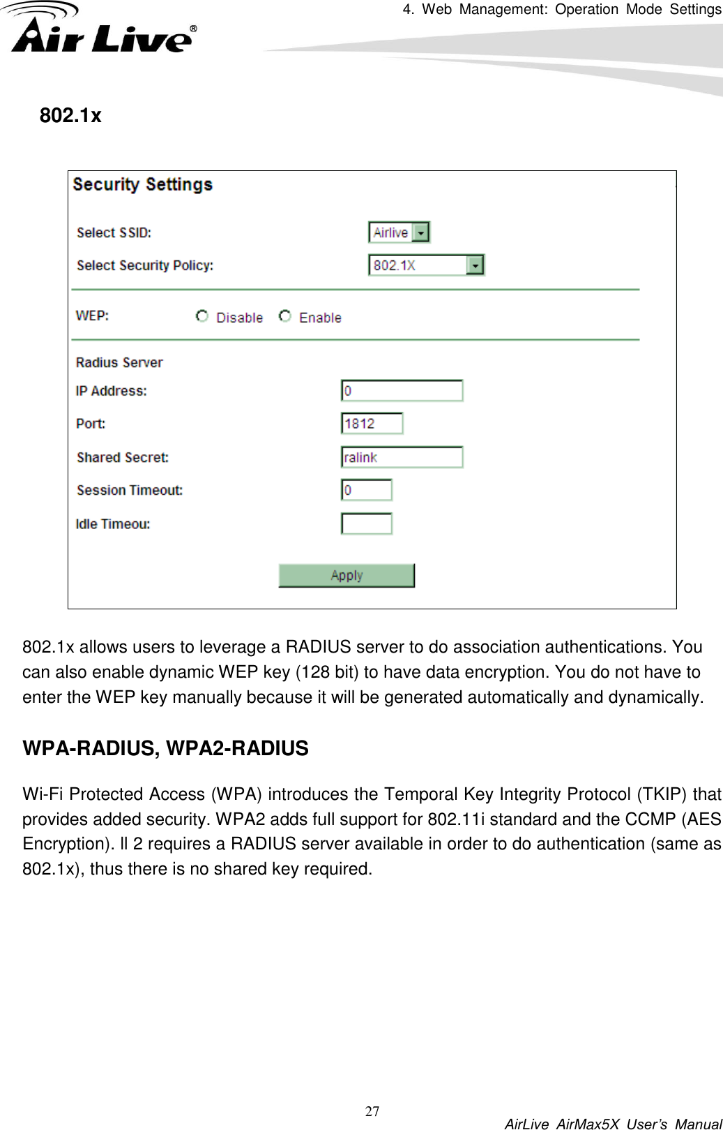 4.  Web  Management:  Operation  Mode  Settings           AirLive  AirMax5X  User’s  Manual 27 802.1x    802.1x allows users to leverage a RADIUS server to do association authentications. You can also enable dynamic WEP key (128 bit) to have data encryption. You do not have to enter the WEP key manually because it will be generated automatically and dynamically.    WPA-RADIUS, WPA2-RADIUS Wi-Fi Protected Access (WPA) introduces the Temporal Key Integrity Protocol (TKIP) that provides added security. WPA2 adds full support for 802.11i standard and the CCMP (AES Encryption). ll 2 requires a RADIUS server available in order to do authentication (same as 802.1x), thus there is no shared key required.    