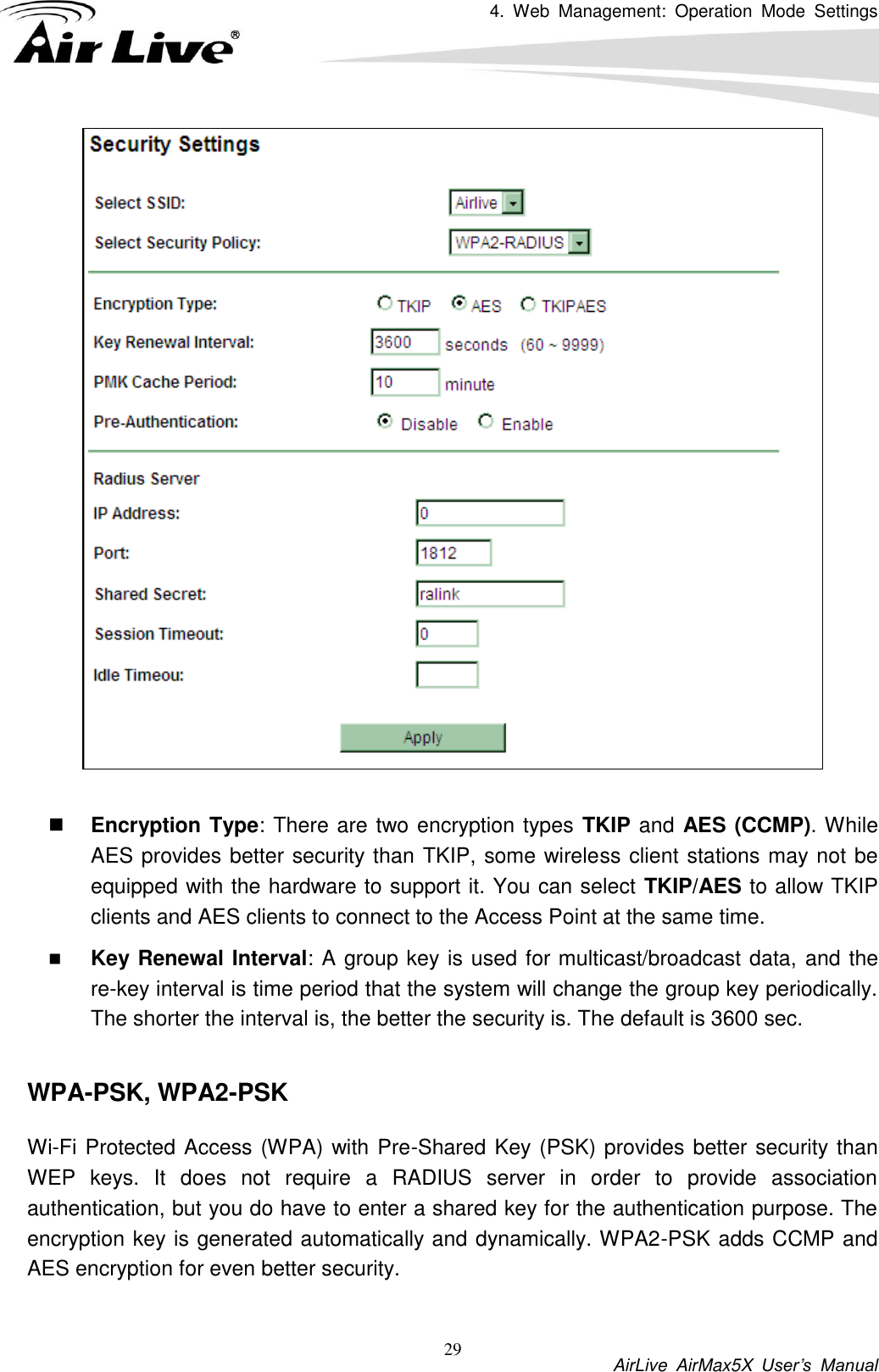 4.  Web  Management:  Operation  Mode  Settings           AirLive  AirMax5X  User’s  Manual 29   Encryption Type: There are two encryption types TKIP and AES (CCMP). While AES provides better security than TKIP, some wireless client stations may not be equipped with the hardware to support it. You can select TKIP/AES to allow TKIP clients and AES clients to connect to the Access Point at the same time.    Key Renewal Interval: A group key is used for multicast/broadcast data, and the re-key interval is time period that the system will change the group key periodically. The shorter the interval is, the better the security is. The default is 3600 sec.  WPA-PSK, WPA2-PSK Wi-Fi Protected Access (WPA) with Pre-Shared Key (PSK) provides better security than WEP  keys.  It  does  not  require  a  RADIUS  server  in  order  to  provide  association authentication, but you do have to enter a shared key for the authentication purpose. The encryption key is generated automatically and dynamically. WPA2-PSK adds CCMP and AES encryption for even better security.    
