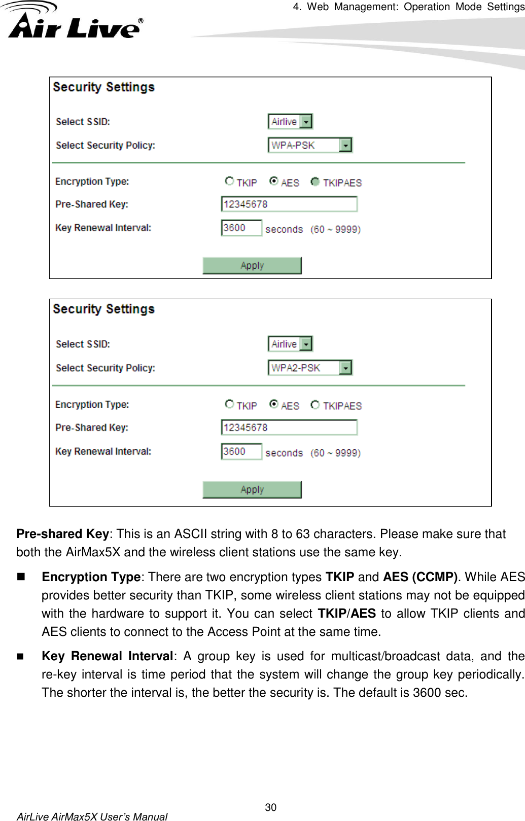 4.  Web  Management:  Operation  Mode  Settings   AirLive AirMax5X User’s Manual 30  Pre-shared Key: This is an ASCII string with 8 to 63 characters. Please make sure that both the AirMax5X and the wireless client stations use the same key.    Encryption Type: There are two encryption types TKIP and AES (CCMP). While AES provides better security than TKIP, some wireless client stations may not be equipped with the hardware to support it. You can select TKIP/AES to allow TKIP clients and AES clients to connect to the Access Point at the same time.    Key  Renewal  Interval:  A  group  key  is  used  for  multicast/broadcast  data,  and  the re-key interval is time period that the system will change the group key periodically. The shorter the interval is, the better the security is. The default is 3600 sec.     