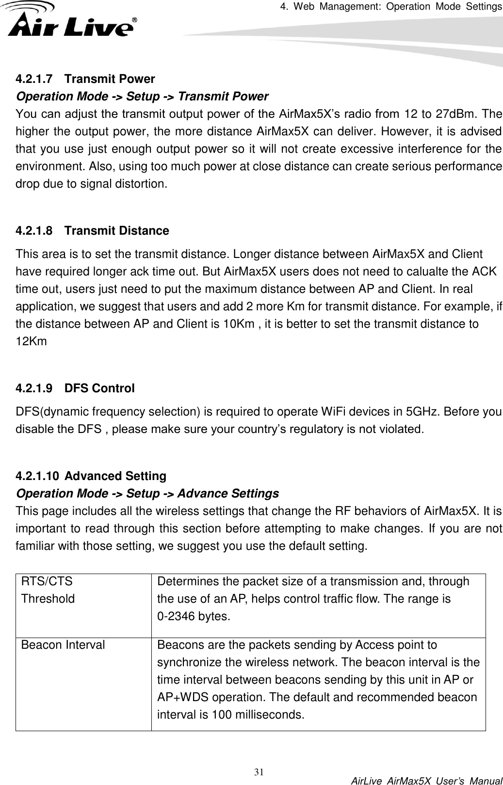 4.  Web  Management:  Operation  Mode  Settings           AirLive  AirMax5X  User’s  Manual 31 4.2.1.7  Transmit Power Operation Mode -&gt; Setup -&gt; Transmit Power You can adjust the transmit output power of the AirMax5X’s radio from 12 to 27dBm. The higher the output power, the more distance AirMax5X can deliver. However, it is advised that you use just enough output power so it will not create excessive interference for the environment. Also, using too much power at close distance can create serious performance drop due to signal distortion.    4.2.1.8  Transmit Distance This area is to set the transmit distance. Longer distance between AirMax5X and Client have required longer ack time out. But AirMax5X users does not need to calualte the ACK time out, users just need to put the maximum distance between AP and Client. In real application, we suggest that users and add 2 more Km for transmit distance. For example, if the distance between AP and Client is 10Km , it is better to set the transmit distance to 12Km  4.2.1.9  DFS Control DFS(dynamic frequency selection) is required to operate WiFi devices in 5GHz. Before you disable the DFS , please make sure your country’s regulatory is not violated.    4.2.1.10 Advanced Setting Operation Mode -&gt; Setup -&gt; Advance Settings This page includes all the wireless settings that change the RF behaviors of AirMax5X. It is important to read through this section before attempting to make changes. If you are not familiar with those setting, we suggest you use the default setting.  RTS/CTS Threshold Determines the packet size of a transmission and, through the use of an AP, helps control traffic flow. The range is 0-2346 bytes. Beacon Interval   Beacons are the packets sending by Access point to synchronize the wireless network. The beacon interval is the time interval between beacons sending by this unit in AP or AP+WDS operation. The default and recommended beacon interval is 100 milliseconds.   