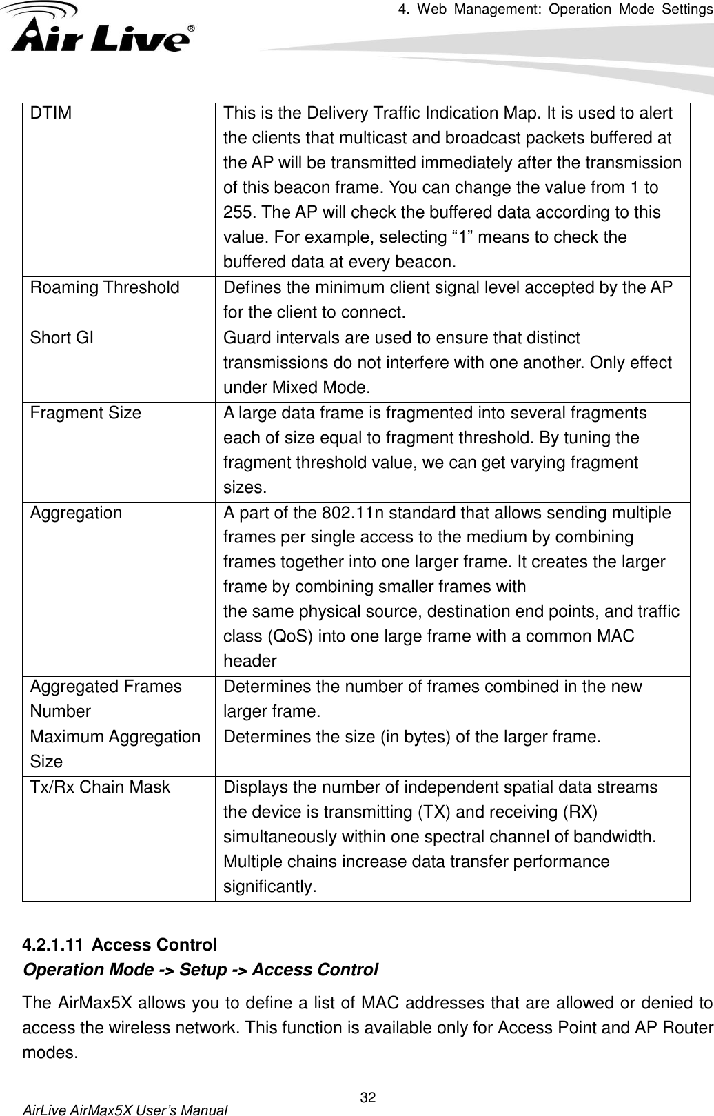 4.  Web  Management:  Operation  Mode  Settings   AirLive AirMax5X User’s Manual 32 DTIM This is the Delivery Traffic Indication Map. It is used to alert the clients that multicast and broadcast packets buffered at the AP will be transmitted immediately after the transmission of this beacon frame. You can change the value from 1 to 255. The AP will check the buffered data according to this value. For example, selecting “1” means to check the buffered data at every beacon.   Roaming Threshold Defines the minimum client signal level accepted by the AP for the client to connect. Short GI Guard intervals are used to ensure that distinct transmissions do not interfere with one another. Only effect under Mixed Mode.   Fragment Size A large data frame is fragmented into several fragments each of size equal to fragment threshold. By tuning the fragment threshold value, we can get varying fragment sizes. Aggregation A part of the 802.11n standard that allows sending multiple frames per single access to the medium by combining frames together into one larger frame. It creates the larger frame by combining smaller frames with the same physical source, destination end points, and traffic class (QoS) into one large frame with a common MAC header Aggregated Frames Number Determines the number of frames combined in the new larger frame. Maximum Aggregation Size Determines the size (in bytes) of the larger frame. Tx/Rx Chain Mask Displays the number of independent spatial data streams the device is transmitting (TX) and receiving (RX) simultaneously within one spectral channel of bandwidth. Multiple chains increase data transfer performance significantly.  4.2.1.11 Access Control Operation Mode -&gt; Setup -&gt; Access Control The AirMax5X allows you to define a list of MAC addresses that are allowed or denied to access the wireless network. This function is available only for Access Point and AP Router modes. 