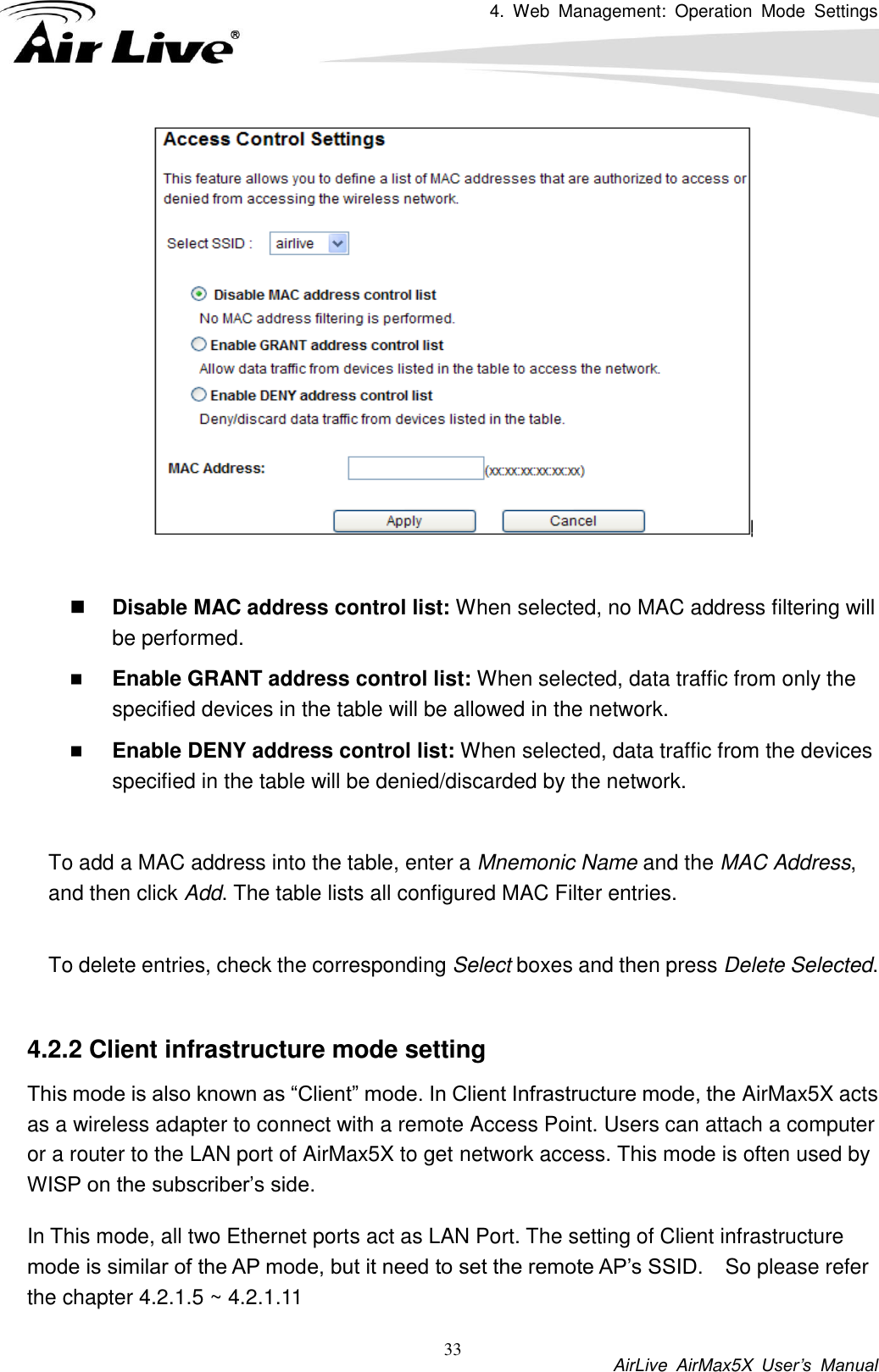 4.  Web  Management:  Operation  Mode  Settings           AirLive  AirMax5X  User’s  Manual 33    Disable MAC address control list: When selected, no MAC address filtering will be performed.    Enable GRANT address control list: When selected, data traffic from only the specified devices in the table will be allowed in the network.    Enable DENY address control list: When selected, data traffic from the devices specified in the table will be denied/discarded by the network.  To add a MAC address into the table, enter a Mnemonic Name and the MAC Address, and then click Add. The table lists all configured MAC Filter entries.    To delete entries, check the corresponding Select boxes and then press Delete Selected.  4.2.2 Client infrastructure mode setting This mode is also known as “Client” mode. In Client Infrastructure mode, the AirMax5X acts as a wireless adapter to connect with a remote Access Point. Users can attach a computer or a router to the LAN port of AirMax5X to get network access. This mode is often used by WISP on the subscriber’s side.   In This mode, all two Ethernet ports act as LAN Port. The setting of Client infrastructure mode is similar of the AP mode, but it need to set the remote AP’s SSID.    So please refer the chapter 4.2.1.5 ~ 4.2.1.11 