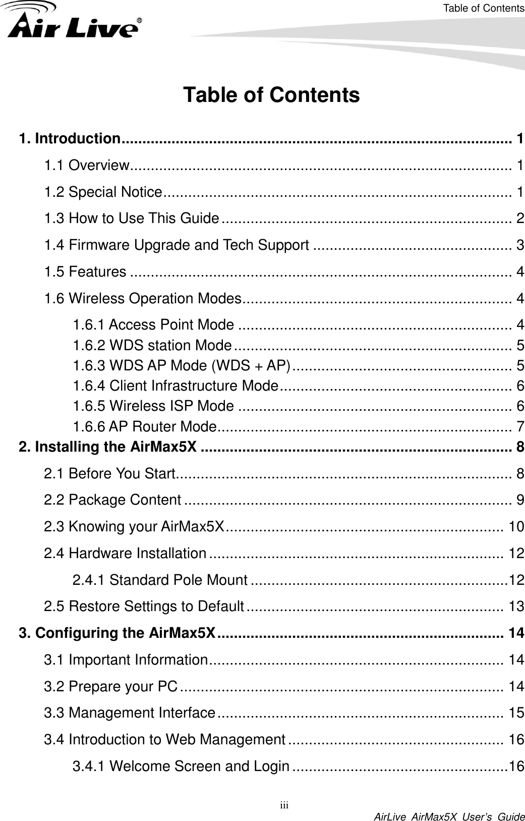 Table of Contents iii AirLive  AirMax5X  User’s  Guide Table of Contents  1. Introduction .............................................................................................. 1 1.1 Overview............................................................................................ 1 1.2 Special Notice .................................................................................... 1 1.3 How to Use This Guide ...................................................................... 2 1.4 Firmware Upgrade and Tech Support ................................................ 3 1.5 Features ............................................................................................ 4 1.6 Wireless Operation Modes ................................................................. 4 1.6.1 Access Point Mode .................................................................. 4 1.6.2 WDS station Mode ................................................................... 5 1.6.3 WDS AP Mode (WDS + AP) ..................................................... 5 1.6.4 Client Infrastructure Mode ........................................................ 6 1.6.5 Wireless ISP Mode .................................................................. 6 1.6.6 AP Router Mode ....................................................................... 7 2. Installing the AirMax5X ........................................................................... 8 2.1 Before You Start................................................................................. 8 2.2 Package Content ............................................................................... 9 2.3 Knowing your AirMax5X ................................................................... 10 2.4 Hardware Installation ....................................................................... 12 2.4.1 Standard Pole Mount ..............................................................12 2.5 Restore Settings to Default .............................................................. 13 3. Configuring the AirMax5X ..................................................................... 14 3.1 Important Information ....................................................................... 14 3.2 Prepare your PC .............................................................................. 14 3.3 Management Interface ..................................................................... 15 3.4 Introduction to Web Management .................................................... 16 3.4.1 Welcome Screen and Login ....................................................16 