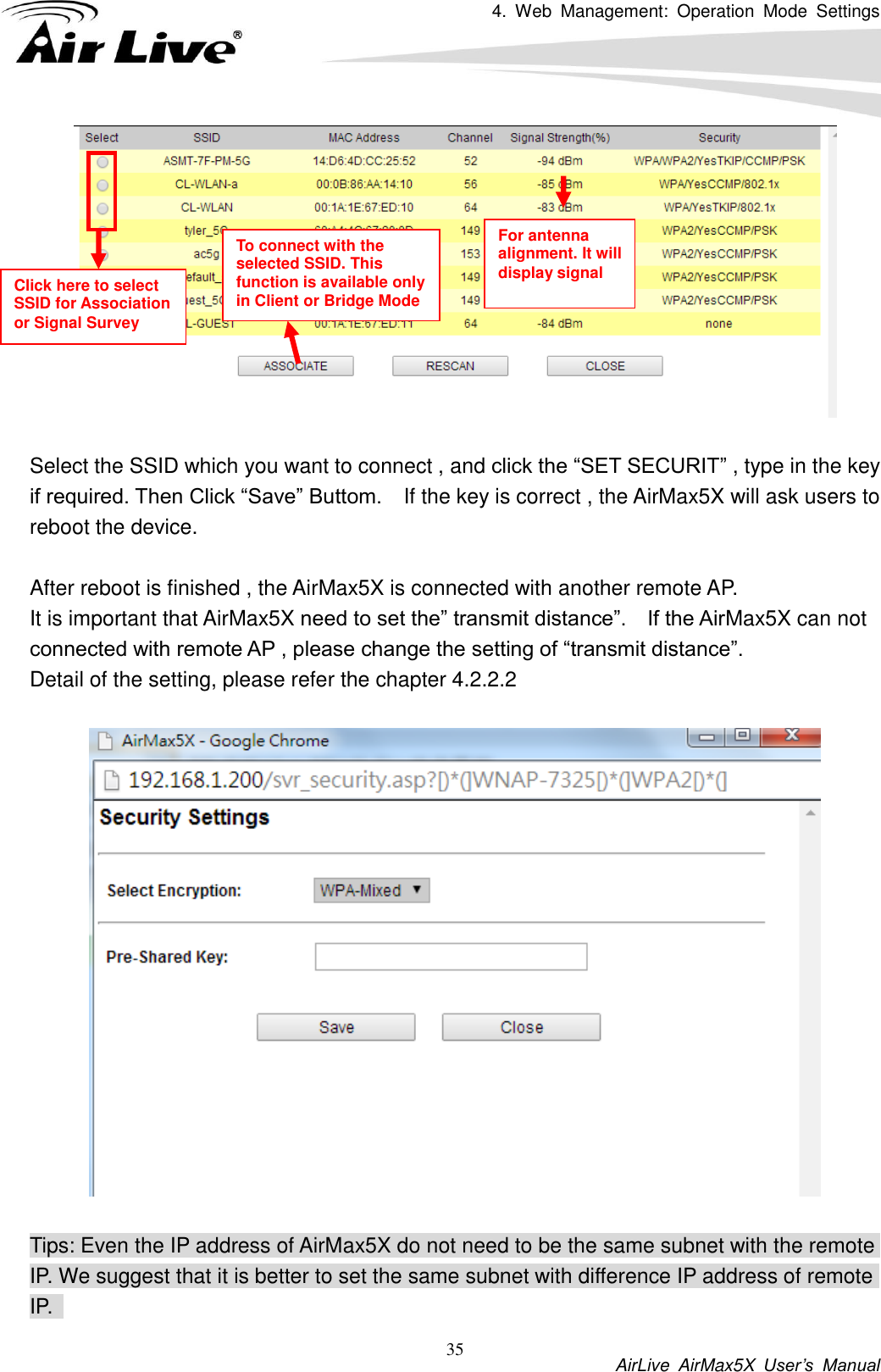 4.  Web  Management:  Operation  Mode  Settings           AirLive  AirMax5X  User’s  Manual 35   Select the SSID which you want to connect , and click the “SET SECURIT” , type in the key if required. Then Click “Save” Buttom.    If the key is correct , the AirMax5X will ask users to reboot the device.    After reboot is finished , the AirMax5X is connected with another remote AP.   It is important that AirMax5X need to set the” transmit distance”.    If the AirMax5X can not connected with remote AP , please change the setting of “transmit distance”.   Detail of the setting, please refer the chapter 4.2.2.2    Tips: Even the IP address of AirMax5X do not need to be the same subnet with the remote IP. We suggest that it is better to set the same subnet with difference IP address of remote IP.   Click here to select SSID for Association or Signal Survey To connect with the selected SSID. This function is available only in Client or Bridge Mode For antenna alignment. It will display signal   