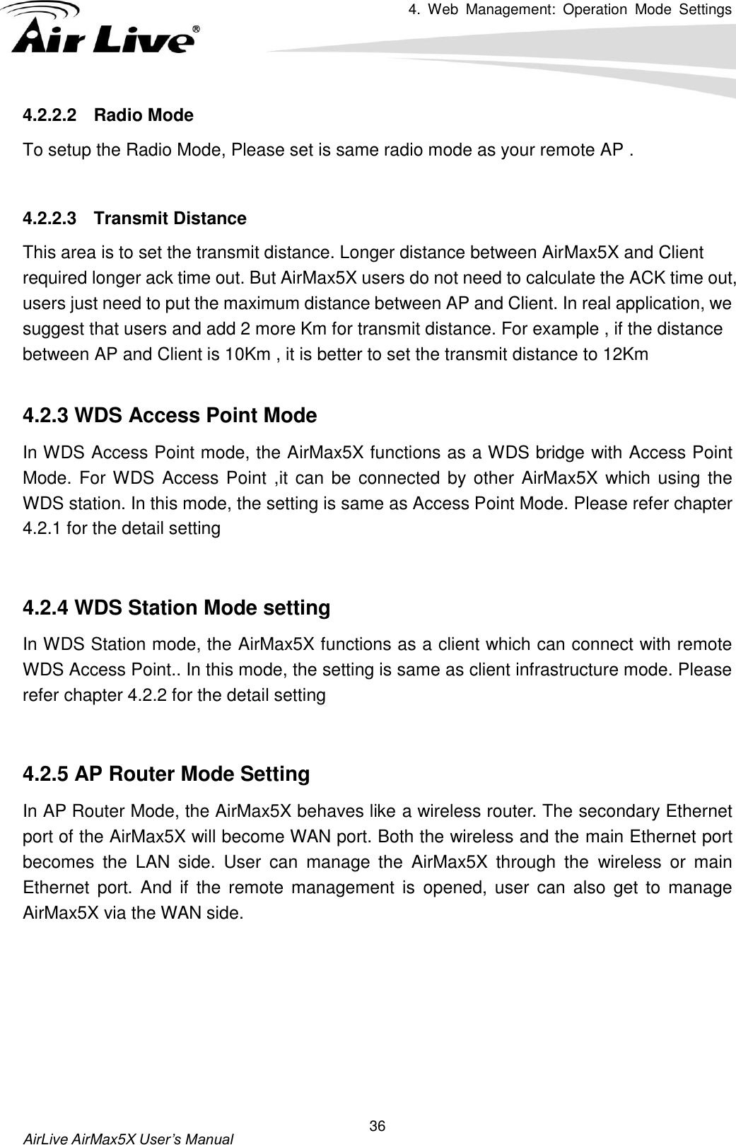 4.  Web  Management:  Operation  Mode  Settings   AirLive AirMax5X User’s Manual 36 4.2.2.2  Radio Mode To setup the Radio Mode, Please set is same radio mode as your remote AP .  4.2.2.3  Transmit Distance This area is to set the transmit distance. Longer distance between AirMax5X and Client required longer ack time out. But AirMax5X users do not need to calculate the ACK time out, users just need to put the maximum distance between AP and Client. In real application, we suggest that users and add 2 more Km for transmit distance. For example , if the distance between AP and Client is 10Km , it is better to set the transmit distance to 12Km  4.2.3 WDS Access Point Mode In WDS Access Point mode, the AirMax5X functions as a WDS bridge with Access Point Mode. For WDS Access  Point ,it can be connected by other AirMax5X which using the WDS station. In this mode, the setting is same as Access Point Mode. Please refer chapter 4.2.1 for the detail setting  4.2.4 WDS Station Mode setting In WDS Station mode, the AirMax5X functions as a client which can connect with remote WDS Access Point.. In this mode, the setting is same as client infrastructure mode. Please refer chapter 4.2.2 for the detail setting  4.2.5 AP Router Mode Setting In AP Router Mode, the AirMax5X behaves like a wireless router. The secondary Ethernet port of the AirMax5X will become WAN port. Both the wireless and the main Ethernet port becomes  the  LAN  side.  User  can  manage  the  AirMax5X  through  the  wireless  or  main Ethernet  port.  And  if  the  remote management  is  opened, user can  also  get  to  manage AirMax5X via the WAN side. 