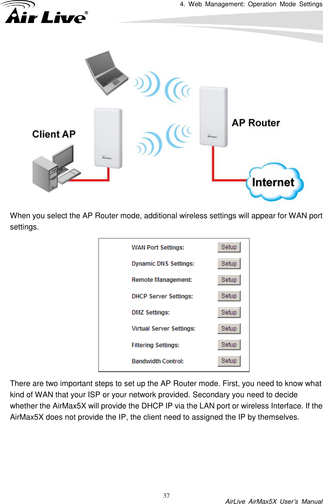 4.  Web  Management:  Operation  Mode  Settings           AirLive  AirMax5X  User’s  Manual 37  When you select the AP Router mode, additional wireless settings will appear for WAN port settings.  There are two important steps to set up the AP Router mode. First, you need to know what kind of WAN that your ISP or your network provided. Secondary you need to decide whether the AirMax5X will provide the DHCP IP via the LAN port or wireless Interface. If the AirMax5X does not provide the IP, the client need to assigned the IP by themselves.      