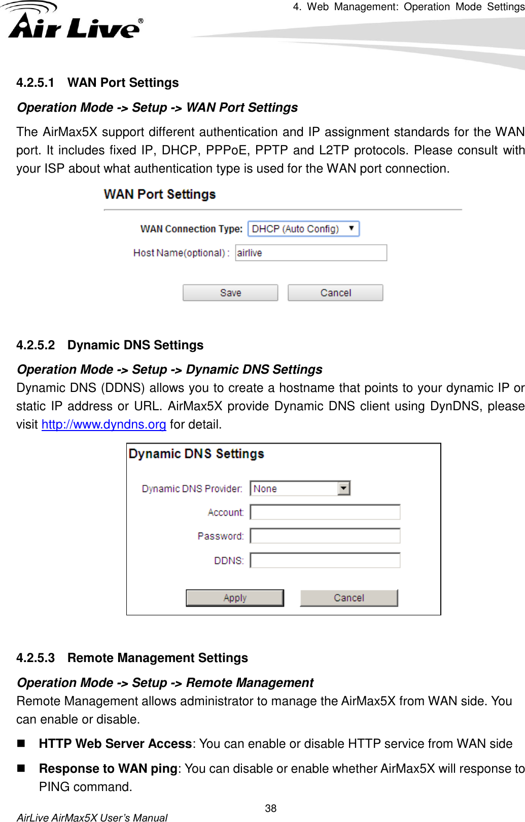 4.  Web  Management:  Operation  Mode  Settings   AirLive AirMax5X User’s Manual 38 4.2.5.1  WAN Port Settings Operation Mode -&gt; Setup -&gt; WAN Port Settings The AirMax5X support different authentication and IP assignment standards for the WAN port. It includes fixed IP, DHCP, PPPoE, PPTP and L2TP protocols. Please consult with your ISP about what authentication type is used for the WAN port connection.   4.2.5.2  Dynamic DNS Settings Operation Mode -&gt; Setup -&gt; Dynamic DNS Settings Dynamic DNS (DDNS) allows you to create a hostname that points to your dynamic IP or static IP address or URL. AirMax5X provide Dynamic DNS client using DynDNS, please visit http://www.dyndns.org for detail.     4.2.5.3  Remote Management Settings Operation Mode -&gt; Setup -&gt; Remote Management Remote Management allows administrator to manage the AirMax5X from WAN side. You can enable or disable.  HTTP Web Server Access: You can enable or disable HTTP service from WAN side  Response to WAN ping: You can disable or enable whether AirMax5X will response to PING command. 