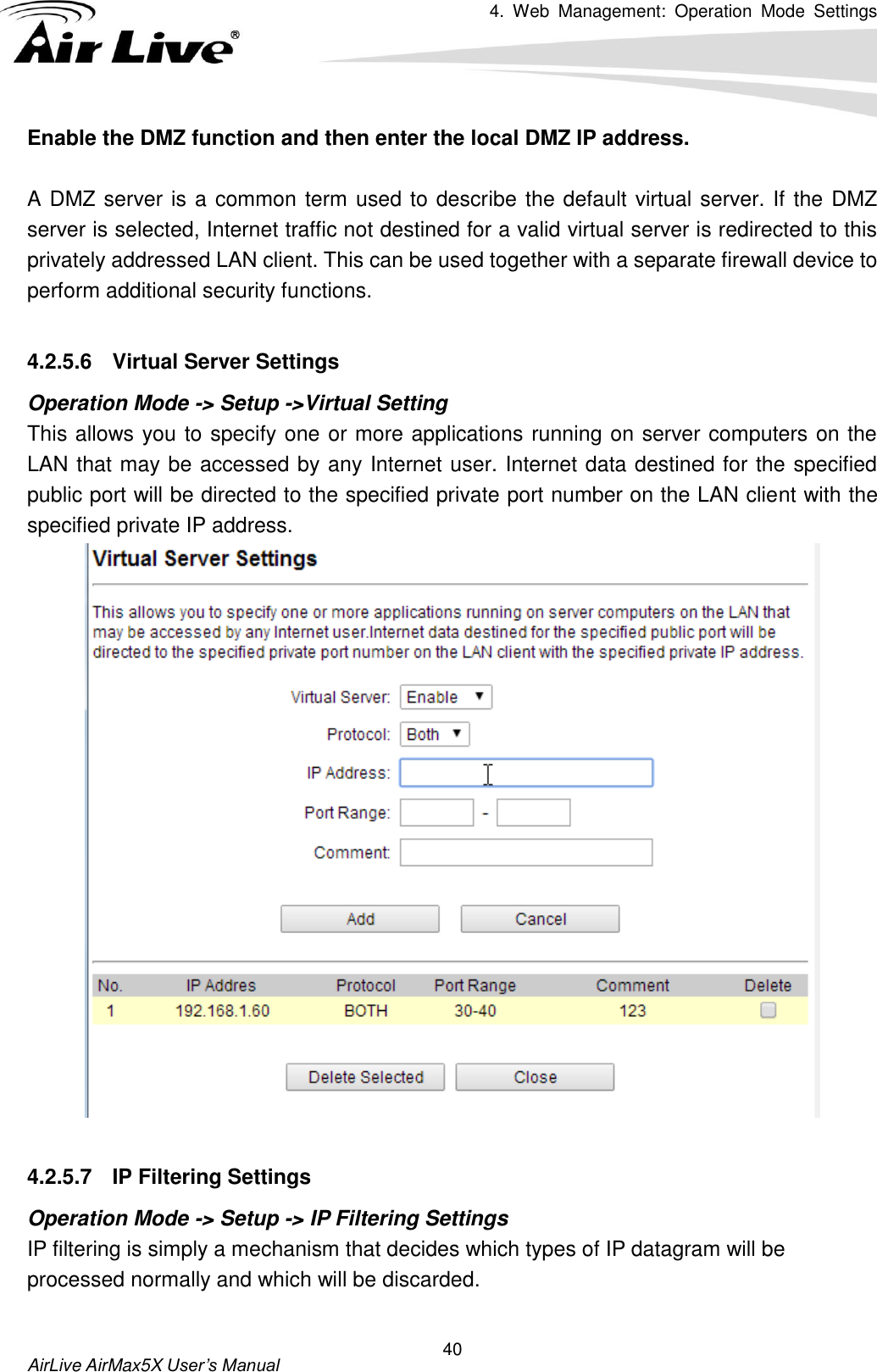 4.  Web  Management:  Operation  Mode  Settings   AirLive AirMax5X User’s Manual 40 Enable the DMZ function and then enter the local DMZ IP address.  A DMZ server is a common term used to describe the default virtual server. If the DMZ server is selected, Internet traffic not destined for a valid virtual server is redirected to this privately addressed LAN client. This can be used together with a separate firewall device to perform additional security functions.  4.2.5.6  Virtual Server Settings Operation Mode -&gt; Setup -&gt;Virtual Setting This allows you to specify one or more applications running on server computers on the LAN that may be accessed by any Internet user. Internet data destined for the specified public port will be directed to the specified private port number on the LAN client with the specified private IP address.     4.2.5.7  IP Filtering Settings Operation Mode -&gt; Setup -&gt; IP Filtering Settings IP filtering is simply a mechanism that decides which types of IP datagram will be processed normally and which will be discarded.    