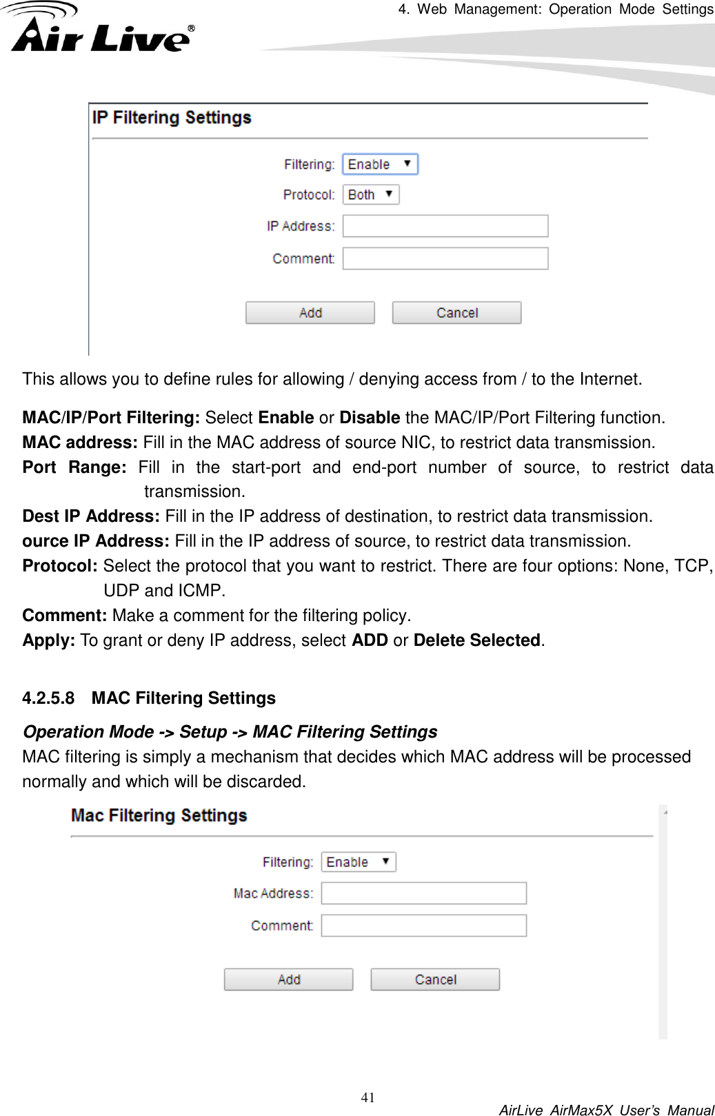 4.  Web  Management:  Operation  Mode  Settings           AirLive  AirMax5X  User’s  Manual 41  This allows you to define rules for allowing / denying access from / to the Internet. MAC/IP/Port Filtering: Select Enable or Disable the MAC/IP/Port Filtering function. MAC address: Fill in the MAC address of source NIC, to restrict data transmission. Port  Range:  Fill  in  the  start-port  and  end-port  number  of  source,  to  restrict  data transmission. Dest IP Address: Fill in the IP address of destination, to restrict data transmission. ource IP Address: Fill in the IP address of source, to restrict data transmission. Protocol: Select the protocol that you want to restrict. There are four options: None, TCP, UDP and ICMP. Comment: Make a comment for the filtering policy. Apply: To grant or deny IP address, select ADD or Delete Selected.  4.2.5.8  MAC Filtering Settings Operation Mode -&gt; Setup -&gt; MAC Filtering Settings MAC filtering is simply a mechanism that decides which MAC address will be processed normally and which will be discarded.     