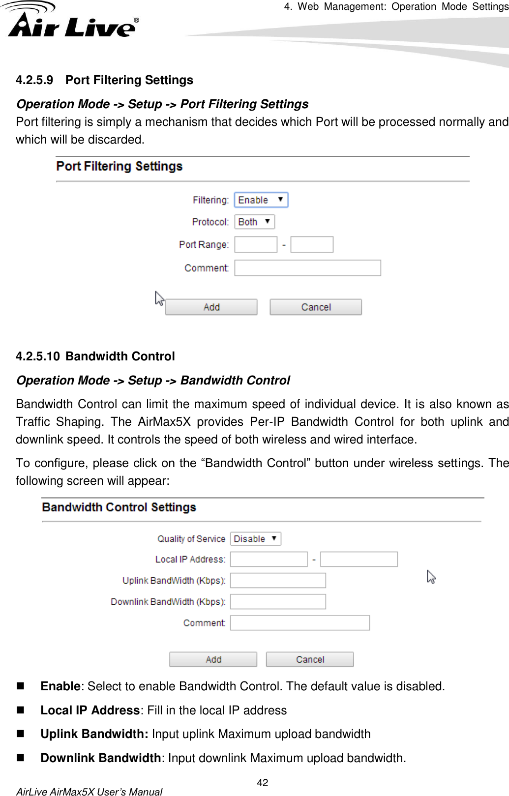 4.  Web  Management:  Operation  Mode  Settings   AirLive AirMax5X User’s Manual 42 4.2.5.9  Port Filtering Settings Operation Mode -&gt; Setup -&gt; Port Filtering Settings Port filtering is simply a mechanism that decides which Port will be processed normally and which will be discarded.     4.2.5.10 Bandwidth Control Operation Mode -&gt; Setup -&gt; Bandwidth Control Bandwidth Control can limit the maximum speed of individual device. It is also known as Traffic  Shaping.  The  AirMax5X  provides  Per-IP  Bandwidth  Control  for  both  uplink  and downlink speed. It controls the speed of both wireless and wired interface. To configure, please click on the “Bandwidth Control” button under wireless settings. The following screen will appear:     Enable: Select to enable Bandwidth Control. The default value is disabled.  Local IP Address: Fill in the local IP address  Uplink Bandwidth: Input uplink Maximum upload bandwidth  Downlink Bandwidth: Input downlink Maximum upload bandwidth. 