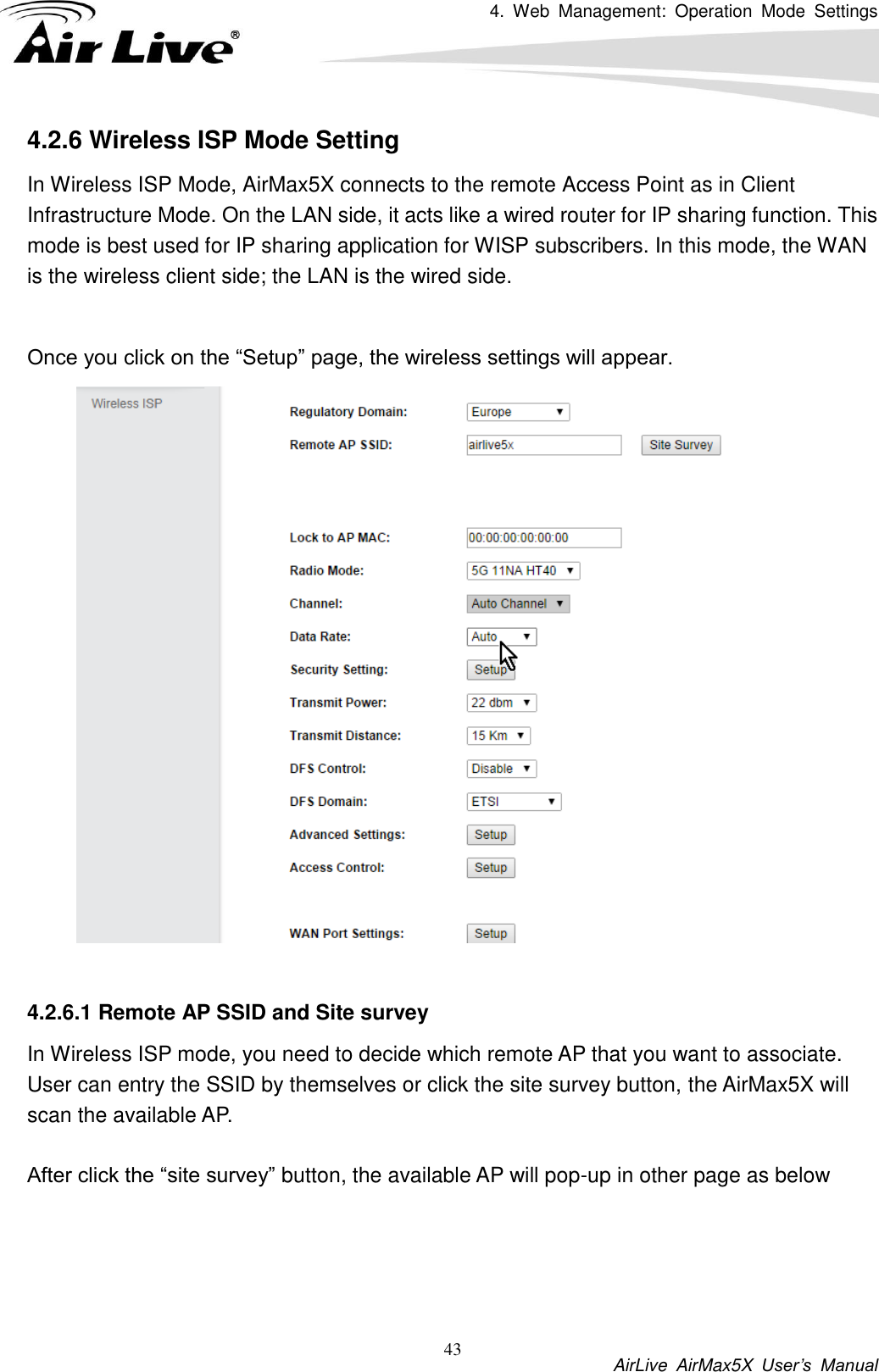 4.  Web  Management:  Operation  Mode  Settings           AirLive  AirMax5X  User’s  Manual 43 4.2.6 Wireless ISP Mode Setting In Wireless ISP Mode, AirMax5X connects to the remote Access Point as in Client Infrastructure Mode. On the LAN side, it acts like a wired router for IP sharing function. This mode is best used for IP sharing application for WISP subscribers. In this mode, the WAN is the wireless client side; the LAN is the wired side.  Once you click on the “Setup” page, the wireless settings will appear.     4.2.6.1 Remote AP SSID and Site survey In Wireless ISP mode, you need to decide which remote AP that you want to associate. User can entry the SSID by themselves or click the site survey button, the AirMax5X will scan the available AP.    After click the “site survey” button, the available AP will pop-up in other page as below  