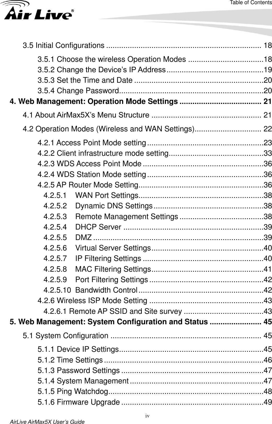 Table of Contents iv AirLive AirMax5X User’s Guide 3.5 Initial Configurations ........................................................................ 18 3.5.1 Choose the wireless Operation Modes ...................................18 3.5.2 Change the Device’s IP Address .............................................19 3.5.3 Set the Time and Date ............................................................20 3.5.4 Change Password ...................................................................20 4. Web Management: Operation Mode Settings ...................................... 21 4.1 About AirMax5X’s Menu Structure ................................................... 21 4.2 Operation Modes (Wireless and WAN Settings)............................... 22 4.2.1 Access Point Mode setting ......................................................23 4.2.2 Client infrastructure mode setting ............................................33 4.2.3 WDS Access Point Mode ........................................................36 4.2.4 WDS Station Mode setting ......................................................36 4.2.5 AP Router Mode Setting ..........................................................36 4.2.5.1  WAN Port Settings..........................................................38 4.2.5.2  Dynamic DNS Settings ...................................................38 4.2.5.3  Remote Management Settings .......................................38 4.2.5.4  DHCP Server .................................................................39 4.2.5.5  DMZ ...............................................................................39 4.2.5.6  Virtual Server Settings ....................................................40 4.2.5.7  IP Filtering Settings ........................................................40 4.2.5.8  MAC Filtering Settings ....................................................41 4.2.5.9  Port Filtering Settings .....................................................42 4.2.5.10  Bandwidth Control ..........................................................42 4.2.6 Wireless ISP Mode Setting .....................................................43 4.2.6.1 Remote AP SSID and Site survey .....................................43 5. Web Management: System Configuration and Status ........................ 45 5.1 System Configuration ...................................................................... 45 5.1.1 Device IP Settings ...................................................................45 5.1.2 Time Settings ..........................................................................46 5.1.3 Password Settings ..................................................................47 5.1.4 System Management ..............................................................47 5.1.5 Ping Watchdog ........................................................................48 5.1.6 Firmware Upgrade ..................................................................49 