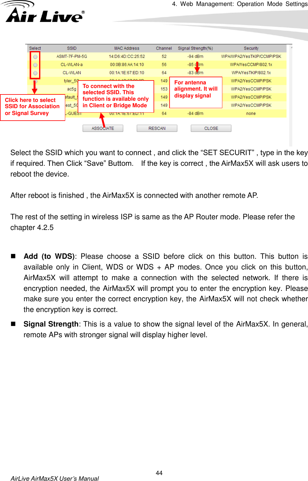 4.  Web  Management:  Operation  Mode  Settings   AirLive AirMax5X User’s Manual 44  Select the SSID which you want to connect , and click the “SET SECURIT” , type in the key if required. Then Click “Save” Buttom.    If the key is correct , the AirMax5X will ask users to reboot the device.    After reboot is finished , the AirMax5X is connected with another remote AP.    The rest of the setting in wireless ISP is same as the AP Router mode. Please refer the chapter 4.2.5   Add  (to  WDS):  Please  choose  a  SSID  before  click  on  this  button.  This  button  is available  only in Client, WDS  or WDS + AP modes. Once you click on this button, AirMax5X  will  attempt  to  make  a  connection  with  the  selected  network.  If  there  is encryption needed, the AirMax5X will prompt you to enter the encryption key. Please make sure you enter the correct encryption key, the AirMax5X will not check whether the encryption key is correct.  Signal Strength: This is a value to show the signal level of the AirMax5X. In general, remote APs with stronger signal will display higher level.    Click here to select SSID for Association or Signal Survey To connect with the selected SSID. This function is available only in Client or Bridge Mode For antenna alignment. It will display signal   