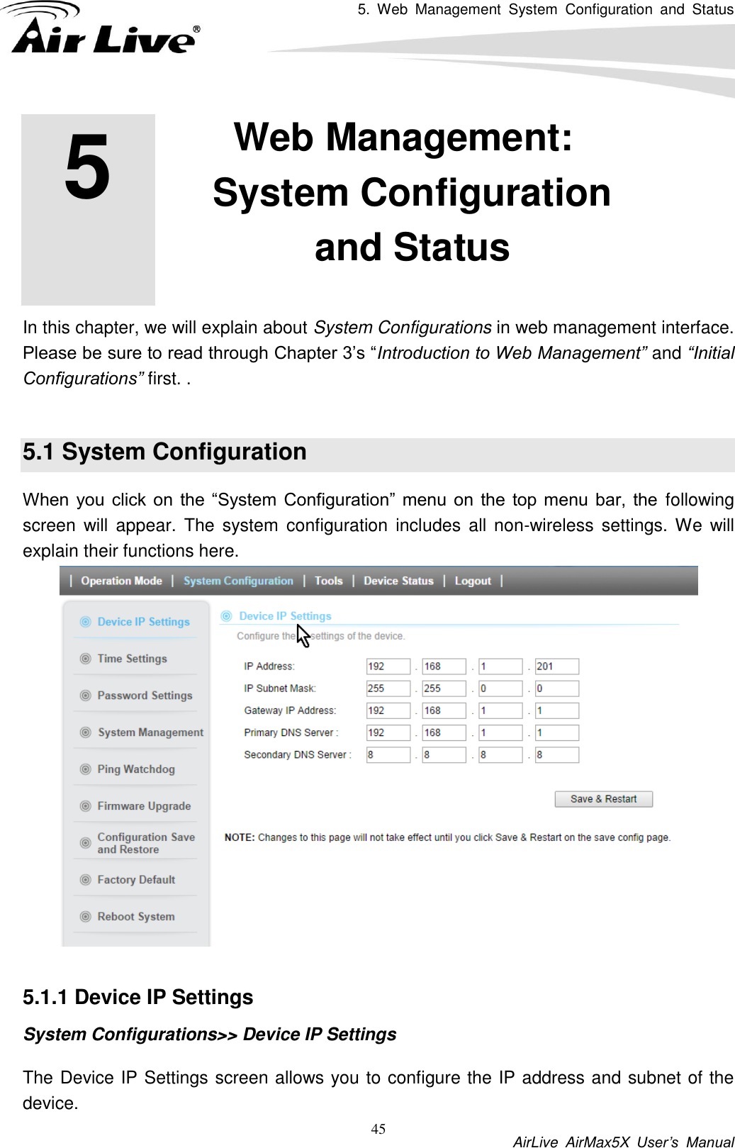 5.  Web  Management  System  Configuration  and  Status           AirLive  AirMax5X  User’s  Manual 45         In this chapter, we will explain about System Configurations in web management interface. Please be sure to read through Chapter 3’s “Introduction to Web Management” and “Initial Configurations” first. .    5.1 System Configuration When you  click  on  the  “System  Configuration”  menu  on  the  top menu  bar,  the following screen  will appear.  The  system  configuration  includes  all  non-wireless  settings.  We will explain their functions here.   5.1.1 Device IP Settings System Configurations&gt;&gt; Device IP Settings The Device IP Settings screen allows you to configure the IP address and subnet of the device.   5 5. Web Management: System Configuration and Status  