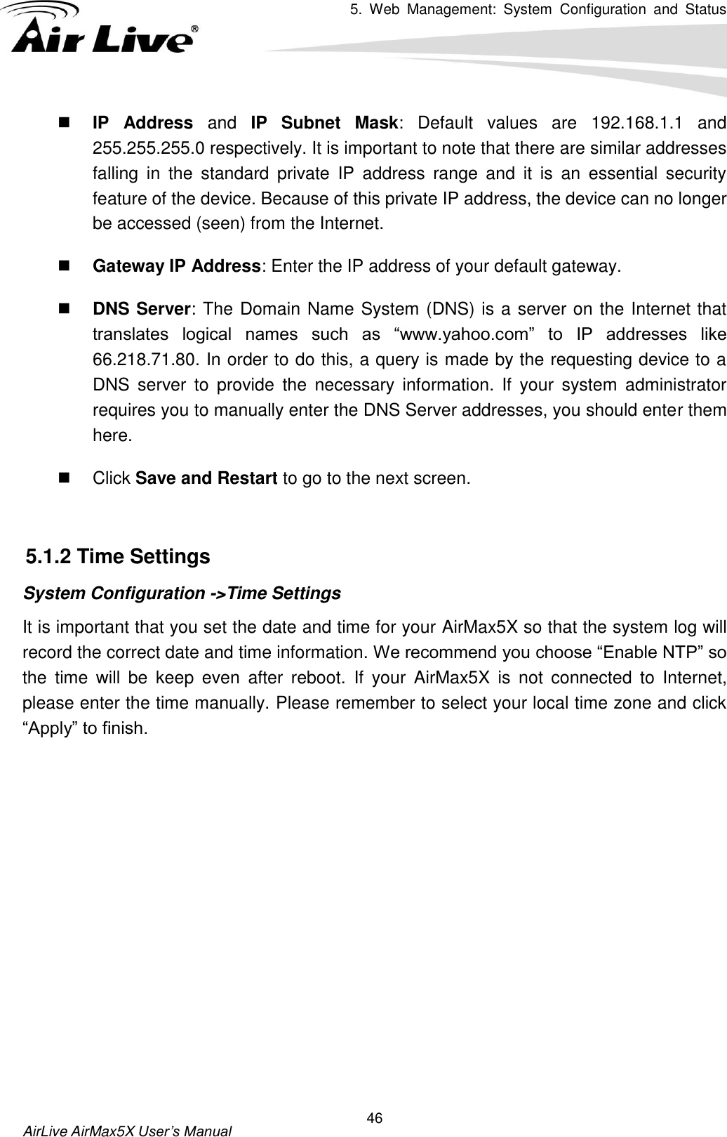 5.  Web  Management:  System  Configuration  and  Status    AirLive AirMax5X User’s Manual 46  IP  Address  and  IP  Subnet  Mask:  Default  values  are  192.168.1.1  and 255.255.255.0 respectively. It is important to note that there are similar addresses falling  in  the  standard  private  IP  address  range  and  it  is  an  essential  security feature of the device. Because of this private IP address, the device can no longer be accessed (seen) from the Internet.    Gateway IP Address: Enter the IP address of your default gateway.    DNS Server: The Domain Name System (DNS) is a server on the Internet that translates  logical  names  such  as  “www.yahoo.com”  to  IP  addresses  like 66.218.71.80. In order to do this, a query is made by the requesting device to a DNS  server  to  provide  the  necessary  information.  If  your  system  administrator requires you to manually enter the DNS Server addresses, you should enter them here.     Click Save and Restart to go to the next screen.    5.1.2 Time Settings System Configuration -&gt;Time Settings It is important that you set the date and time for your AirMax5X so that the system log will record the correct date and time information. We recommend you choose “Enable NTP” so the  time  will  be  keep  even  after  reboot.  If  your  AirMax5X  is  not  connected  to  Internet, please enter the time manually. Please remember to select your local time zone and click “Apply” to finish. 