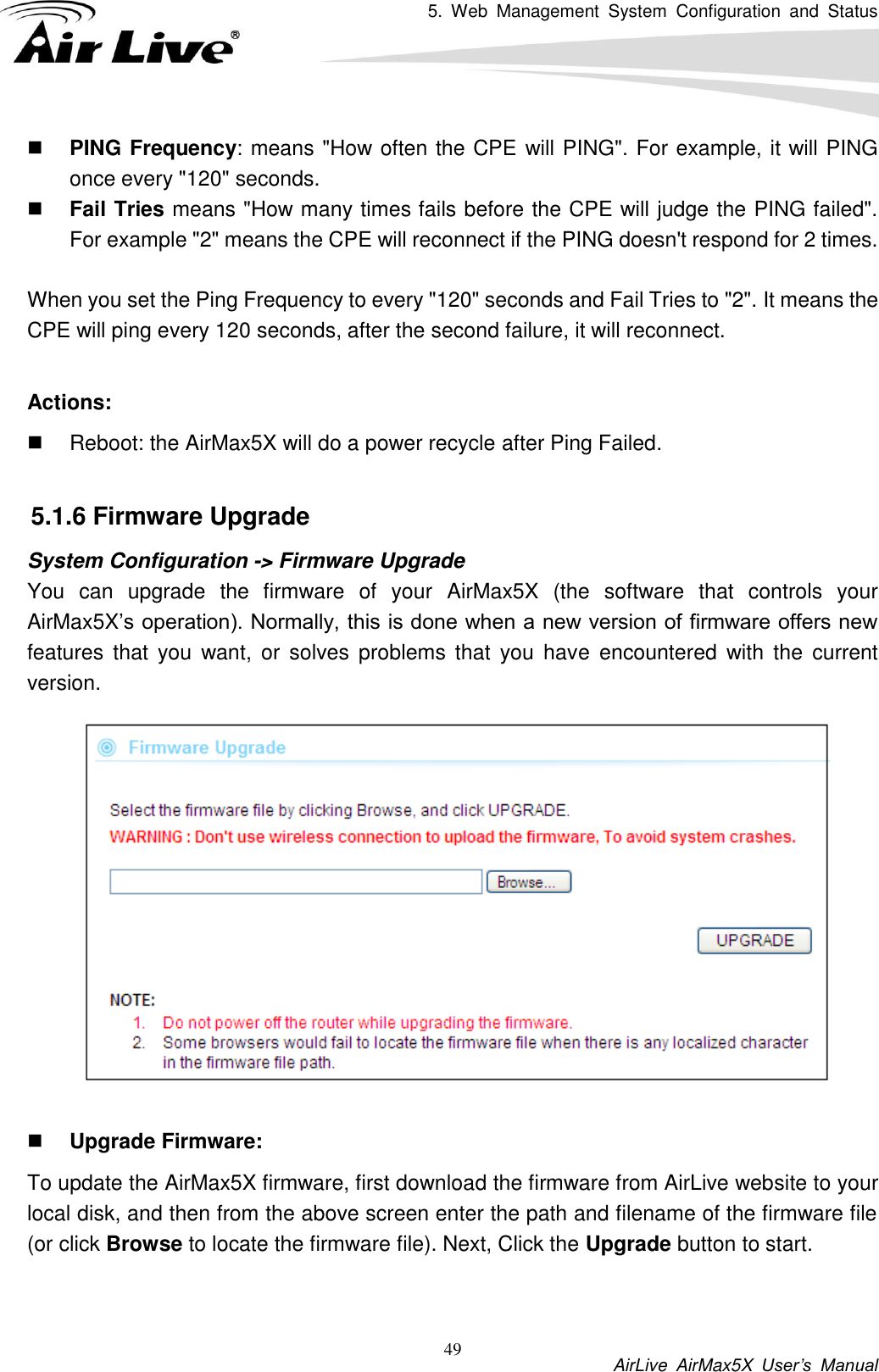 5.  Web  Management  System  Configuration  and  Status           AirLive  AirMax5X  User’s  Manual 49  PING Frequency: means &quot;How often the CPE will PING&quot;. For example, it will PING once every &quot;120&quot; seconds.  Fail Tries means &quot;How many times fails before the CPE will judge the PING failed&quot;. For example &quot;2&quot; means the CPE will reconnect if the PING doesn&apos;t respond for 2 times.  When you set the Ping Frequency to every &quot;120&quot; seconds and Fail Tries to &quot;2&quot;. It means the CPE will ping every 120 seconds, after the second failure, it will reconnect.  Actions:     Reboot: the AirMax5X will do a power recycle after Ping Failed.  5.1.6 Firmware Upgrade System Configuration -&gt; Firmware Upgrade You  can  upgrade  the  firmware  of  your  AirMax5X  (the  software  that  controls  your AirMax5X’s operation). Normally, this is done when a new version of firmware offers new features  that  you want,  or  solves  problems  that  you  have  encountered  with  the  current version.        Upgrade Firmware:   To update the AirMax5X firmware, first download the firmware from AirLive website to your local disk, and then from the above screen enter the path and filename of the firmware file (or click Browse to locate the firmware file). Next, Click the Upgrade button to start.    