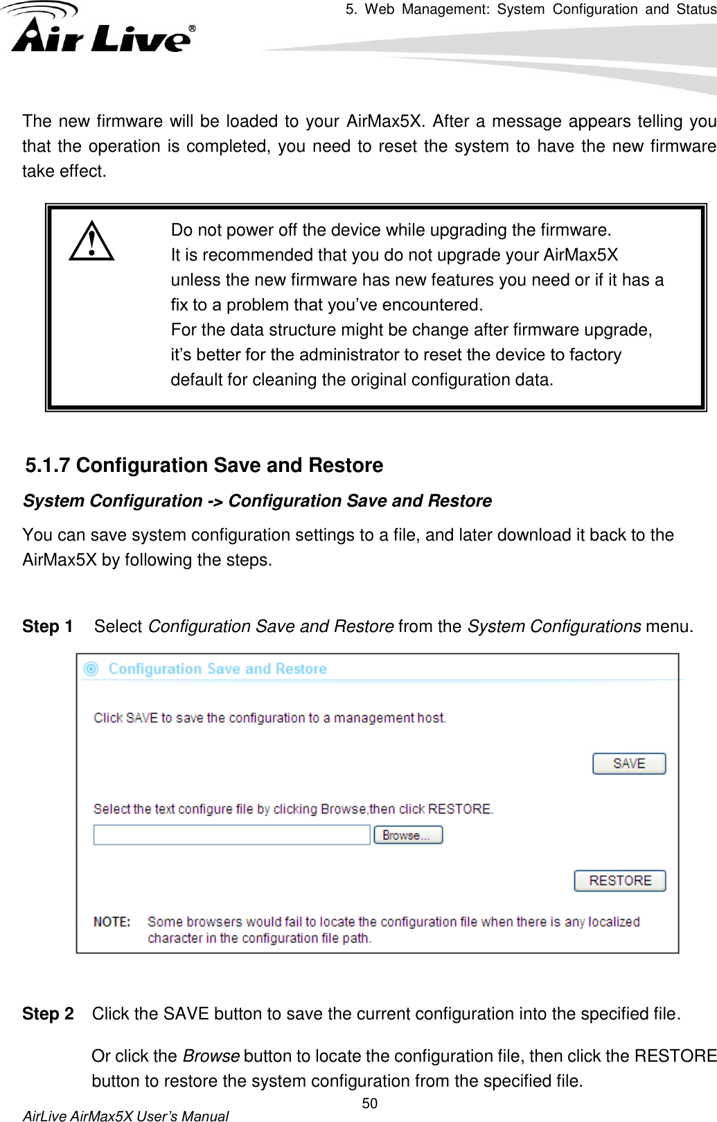 5.  Web  Management:  System  Configuration  and  Status    AirLive AirMax5X User’s Manual 50 The new firmware will be loaded to your AirMax5X. After a message appears telling you that the operation is completed, you need to reset the system to have the new firmware take effect.     Do not power off the device while upgrading the firmware. It is recommended that you do not upgrade your AirMax5X unless the new firmware has new features you need or if it has a fix to a problem that you’ve encountered. For the data structure might be change after firmware upgrade, it’s better for the administrator to reset the device to factory default for cleaning the original configuration data.   5.1.7 Configuration Save and Restore System Configuration -&gt; Configuration Save and Restore You can save system configuration settings to a file, and later download it back to the AirMax5X by following the steps.    Step 1  Select Configuration Save and Restore from the System Configurations menu.   Step 2  Click the SAVE button to save the current configuration into the specified file.   Or click the Browse button to locate the configuration file, then click the RESTORE button to restore the system configuration from the specified file.   