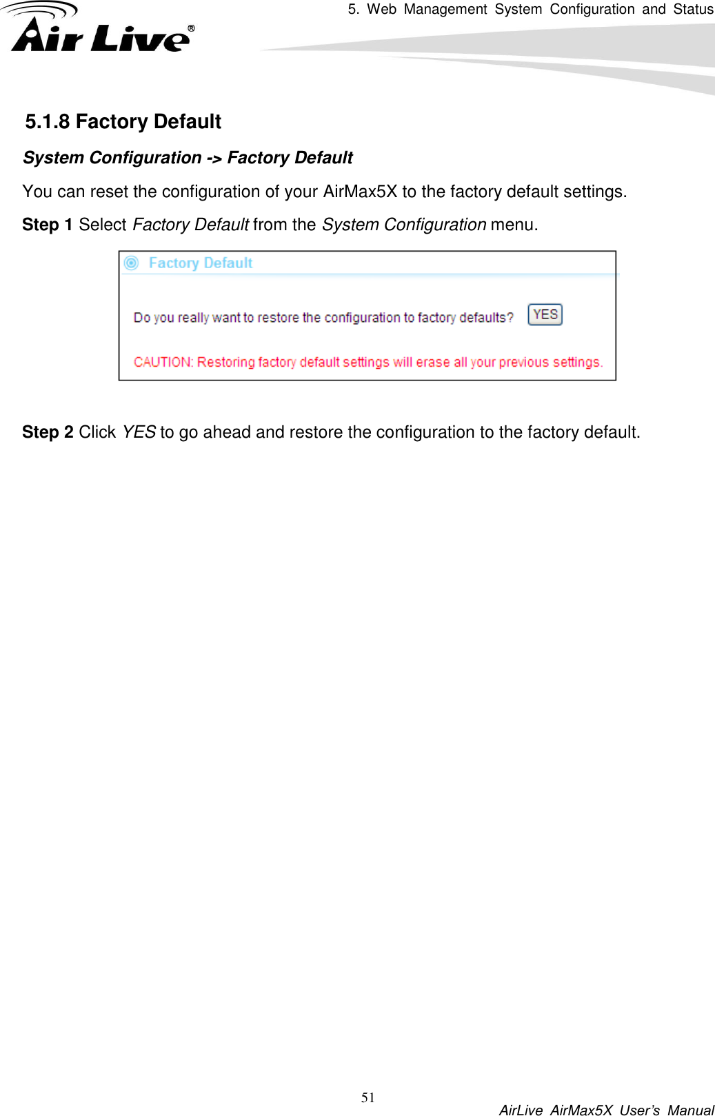 5.  Web  Management  System  Configuration  and  Status           AirLive  AirMax5X  User’s  Manual 51 5.1.8 Factory Default System Configuration -&gt; Factory Default You can reset the configuration of your AirMax5X to the factory default settings.   Step 1 Select Factory Default from the System Configuration menu.   Step 2 Click YES to go ahead and restore the configuration to the factory default. 