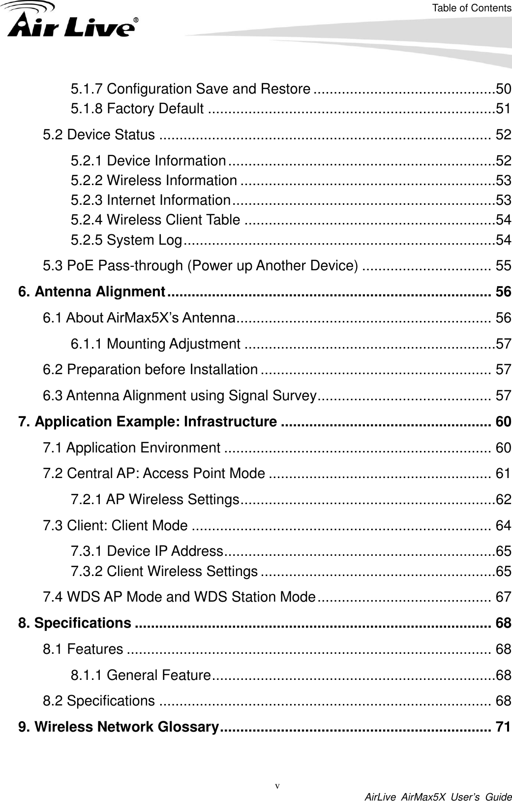 Table of Contents v  AirLive  AirMax5X  User’s  Guide 5.1.7 Configuration Save and Restore .............................................50 5.1.8 Factory Default .......................................................................51 5.2 Device Status .................................................................................. 52 5.2.1 Device Information ..................................................................52 5.2.2 Wireless Information ...............................................................53 5.2.3 Internet Information .................................................................53 5.2.4 Wireless Client Table ..............................................................54 5.2.5 System Log .............................................................................54 5.3 PoE Pass-through (Power up Another Device) ................................ 55 6. Antenna Alignment ................................................................................ 56 6.1 About AirMax5X’s Antenna ............................................................... 56 6.1.1 Mounting Adjustment ..............................................................57 6.2 Preparation before Installation ......................................................... 57 6.3 Antenna Alignment using Signal Survey ........................................... 57 7. Application Example: Infrastructure .................................................... 60 7.1 Application Environment .................................................................. 60 7.2 Central AP: Access Point Mode ....................................................... 61 7.2.1 AP Wireless Settings ...............................................................62 7.3 Client: Client Mode .......................................................................... 64 7.3.1 Device IP Address ...................................................................65 7.3.2 Client Wireless Settings ..........................................................65 7.4 WDS AP Mode and WDS Station Mode ........................................... 67 8. Specifications ........................................................................................ 68 8.1 Features .......................................................................................... 68 8.1.1 General Feature ......................................................................68 8.2 Specifications .................................................................................. 68 9. Wireless Network Glossary ................................................................... 71  