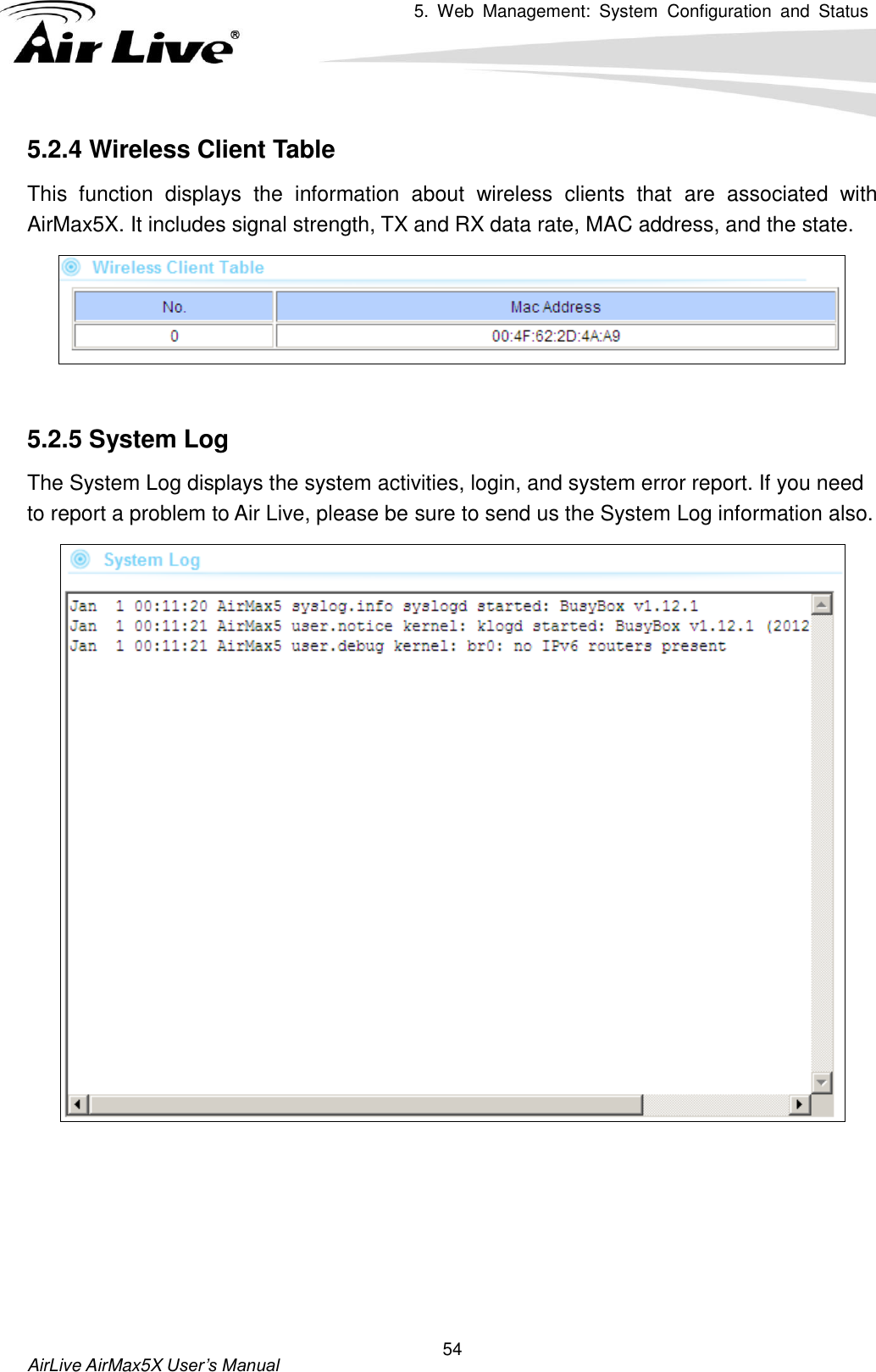 5.  Web  Management:  System  Configuration  and  Status     AirLive AirMax5X User’s Manual 54 5.2.4 Wireless Client Table This  function  displays  the  information  about  wireless  clients  that  are  associated  with AirMax5X. It includes signal strength, TX and RX data rate, MAC address, and the state.   5.2.5 System Log The System Log displays the system activities, login, and system error report. If you need to report a problem to Air Live, please be sure to send us the System Log information also.     