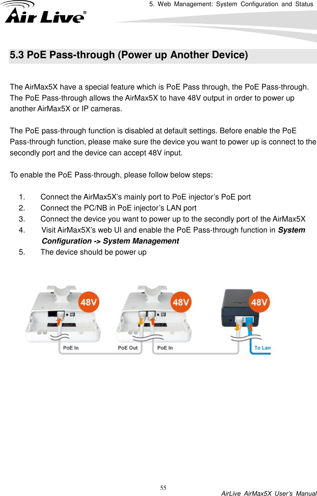 5.  Web  Management:  System  Configuration  and  Status          AirLive  AirMax5X  User’s  Manual 55 5.3 PoE Pass-through (Power up Another Device)  The AirMax5X have a special feature which is PoE Pass through, the PoE Pass-through. The PoE Pass-through allows the AirMax5X to have 48V output in order to power up another AirMax5X or IP cameras.    The PoE pass-through function is disabled at default settings. Before enable the PoE Pass-through function, please make sure the device you want to power up is connect to the secondly port and the device can accept 48V input.    To enable the PoE Pass-through, please follow below steps:    1.  Connect the AirMax5X’s mainly port to PoE injector’s PoE port 2.  Connect the PC/NB in PoE injector’s LAN port 3.  Connect the device you want to power up to the secondly port of the AirMax5X 4.  Visit AirMax5X’s web UI and enable the PoE Pass-through function in System Configuration -&gt; System Management 5.  The device should be power up   