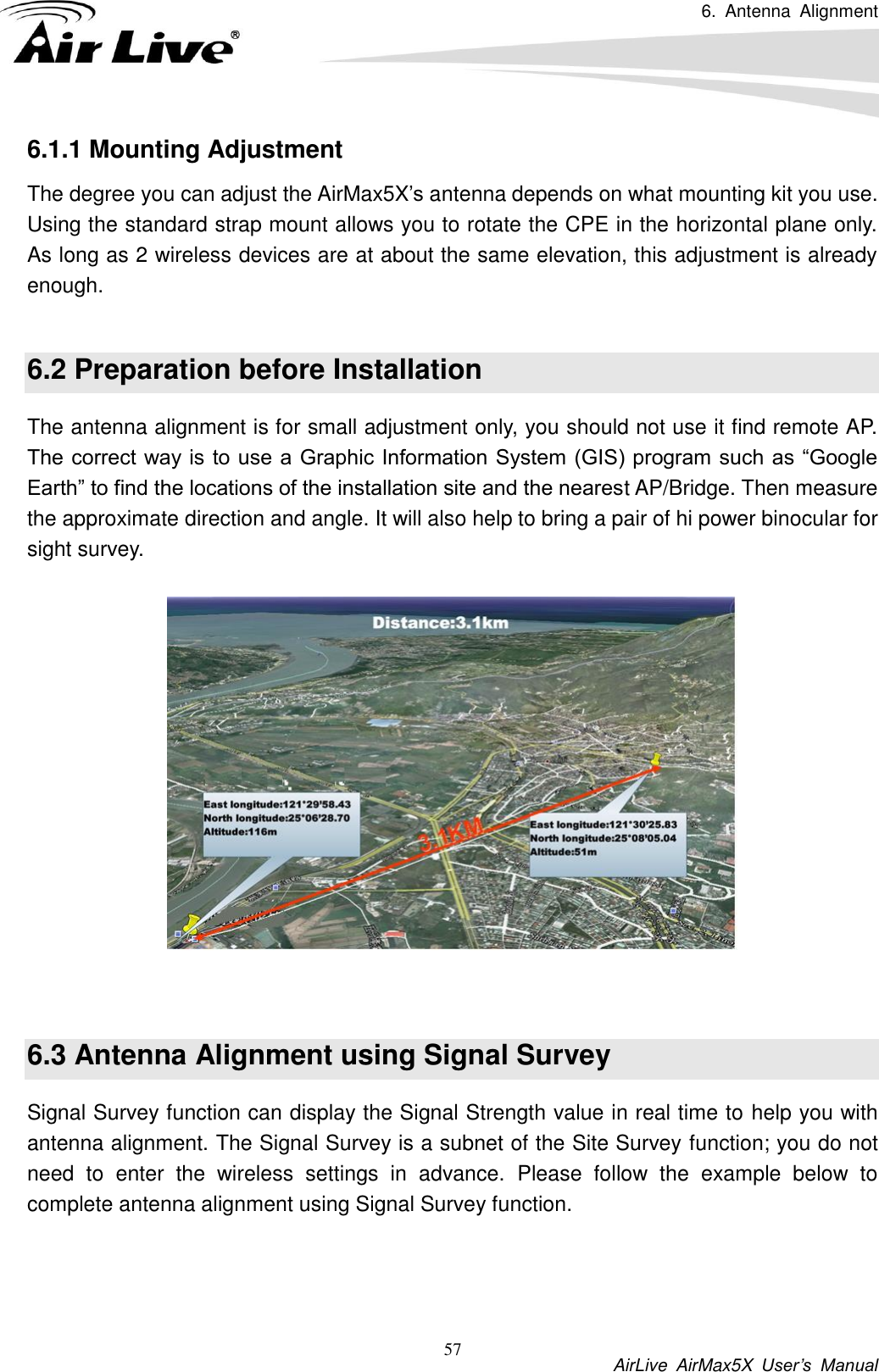 6.  Antenna  Alignment           AirLive  AirMax5X  User’s  Manual 57 6.1.1 Mounting Adjustment The degree you can adjust the AirMax5X’s antenna depends on what mounting kit you use. Using the standard strap mount allows you to rotate the CPE in the horizontal plane only. As long as 2 wireless devices are at about the same elevation, this adjustment is already enough.  6.2 Preparation before Installation The antenna alignment is for small adjustment only, you should not use it find remote AP. The correct way is to use a Graphic Information System (GIS) program such as “Google Earth” to find the locations of the installation site and the nearest AP/Bridge. Then measure the approximate direction and angle. It will also help to bring a pair of hi power binocular for sight survey.     6.3 Antenna Alignment using Signal Survey Signal Survey function can display the Signal Strength value in real time to help you with antenna alignment. The Signal Survey is a subnet of the Site Survey function; you do not need  to  enter  the  wireless  settings  in  advance.  Please  follow  the  example  below  to complete antenna alignment using Signal Survey function.  