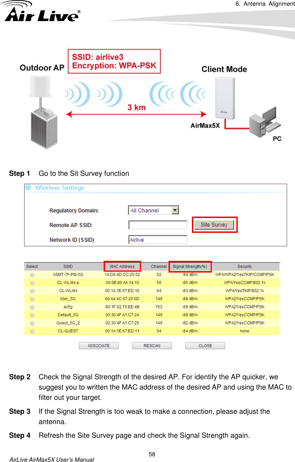 6.  Antenna  Alignment   AirLive AirMax5X User’s Manual 58   Step 1  Go to the Sit Survey function     Step 2  Check the Signal Strength of the desired AP. For identify the AP quicker, we suggest you to written the MAC address of the desired AP and using the MAC to filter out your target. Step 3  If the Signal Strength is too weak to make a connection, please adjust the antenna. Step 4  Refresh the Site Survey page and check the Signal Strength again.   