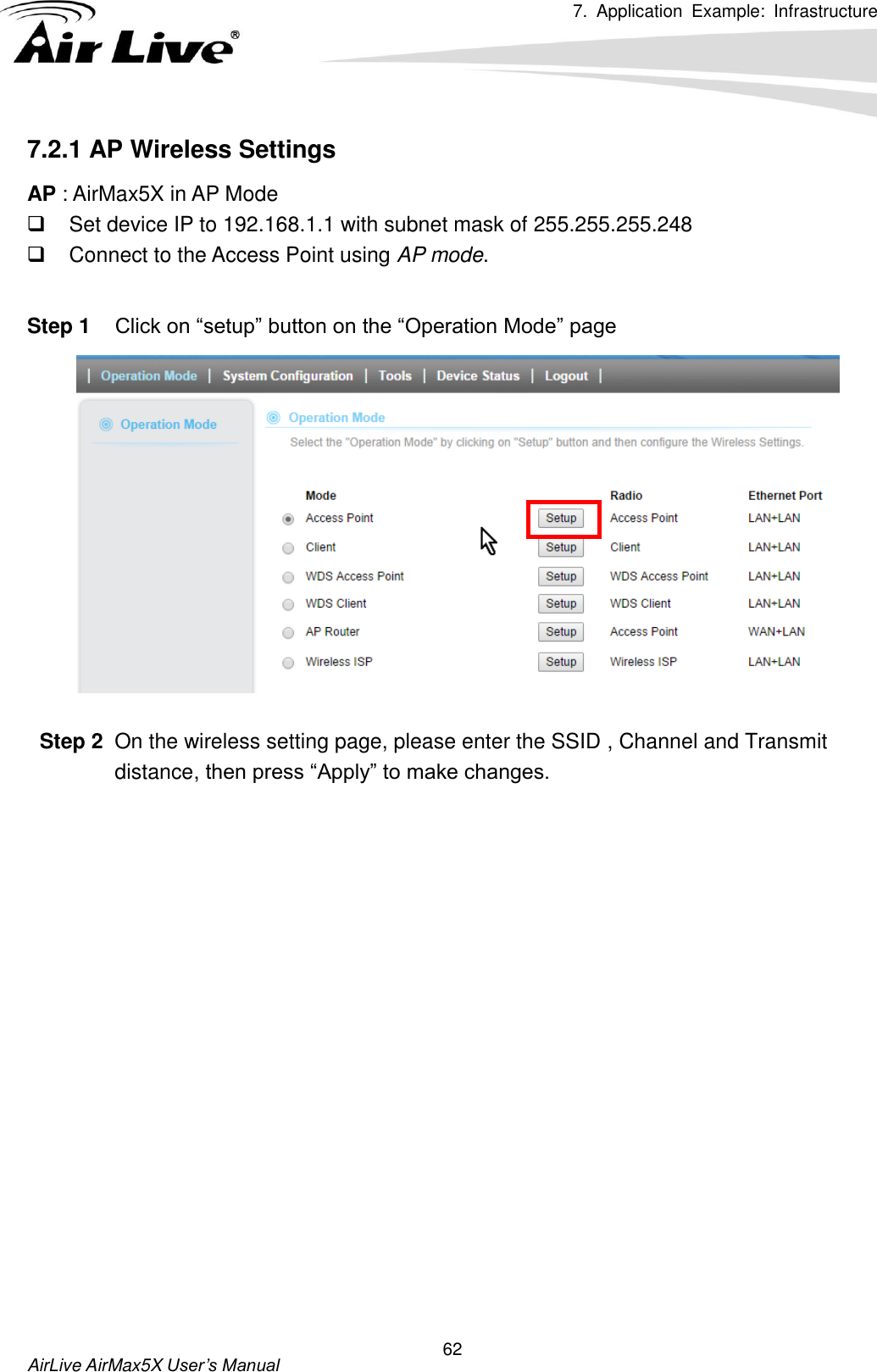 7.  Application  Example:  Infrastructure      AirLive AirMax5X User’s Manual 62 7.2.1 AP Wireless Settings AP : AirMax5X in AP Mode   Set device IP to 192.168.1.1 with subnet mask of 255.255.255.248   Connect to the Access Point using AP mode.  Step 1 Click on “setup” button on the “Operation Mode” page     Step 2  On the wireless setting page, please enter the SSID , Channel and Transmit distance, then press “Apply” to make changes. 