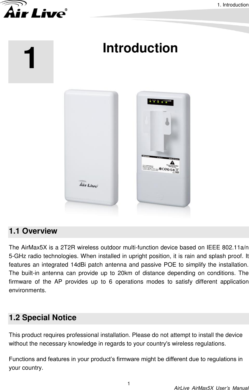 1. Introduction          AirLive  AirMax5X  User’s  Manual 1 1 1. Introduction  1.1 Overview The AirMax5X is a 2T2R wireless outdoor multi-function device based on IEEE 802.11a/n 5-GHz radio technologies. When installed in upright position, it is rain and splash proof. It features an integrated 14dBi patch antenna and passive POE to simplify the installation. The  built-in  antenna  can  provide up to  20km  of  distance depending on conditions. The firmware  of  the  AP  provides  up  to  6  operations  modes  to  satisfy  different  application environments.    1.2 Special Notice This product requires professional installation. Please do not attempt to install the device without the necessary knowledge in regards to your country&apos;s wireless regulations. Functions and features in your product’s firmware might be different due to regulations in your country. 