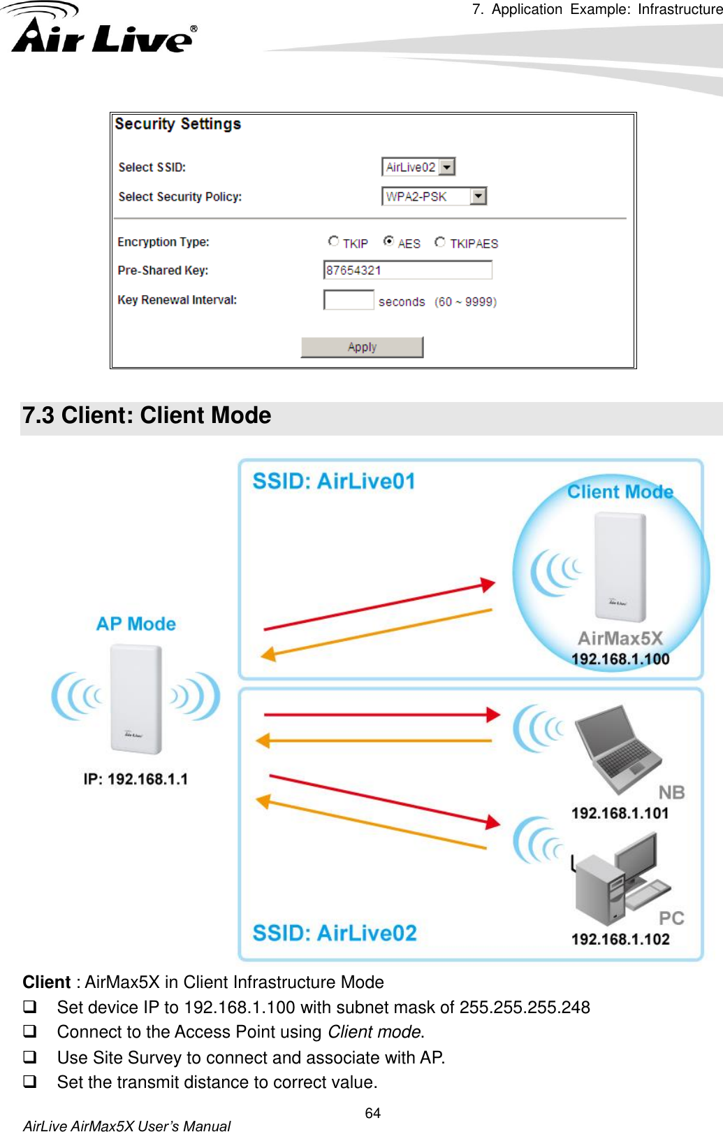 7.  Application  Example:  Infrastructure      AirLive AirMax5X User’s Manual 64   7.3 Client: Client Mode  Client : AirMax5X in Client Infrastructure Mode   Set device IP to 192.168.1.100 with subnet mask of 255.255.255.248   Connect to the Access Point using Client mode.   Use Site Survey to connect and associate with AP.   Set the transmit distance to correct value.   