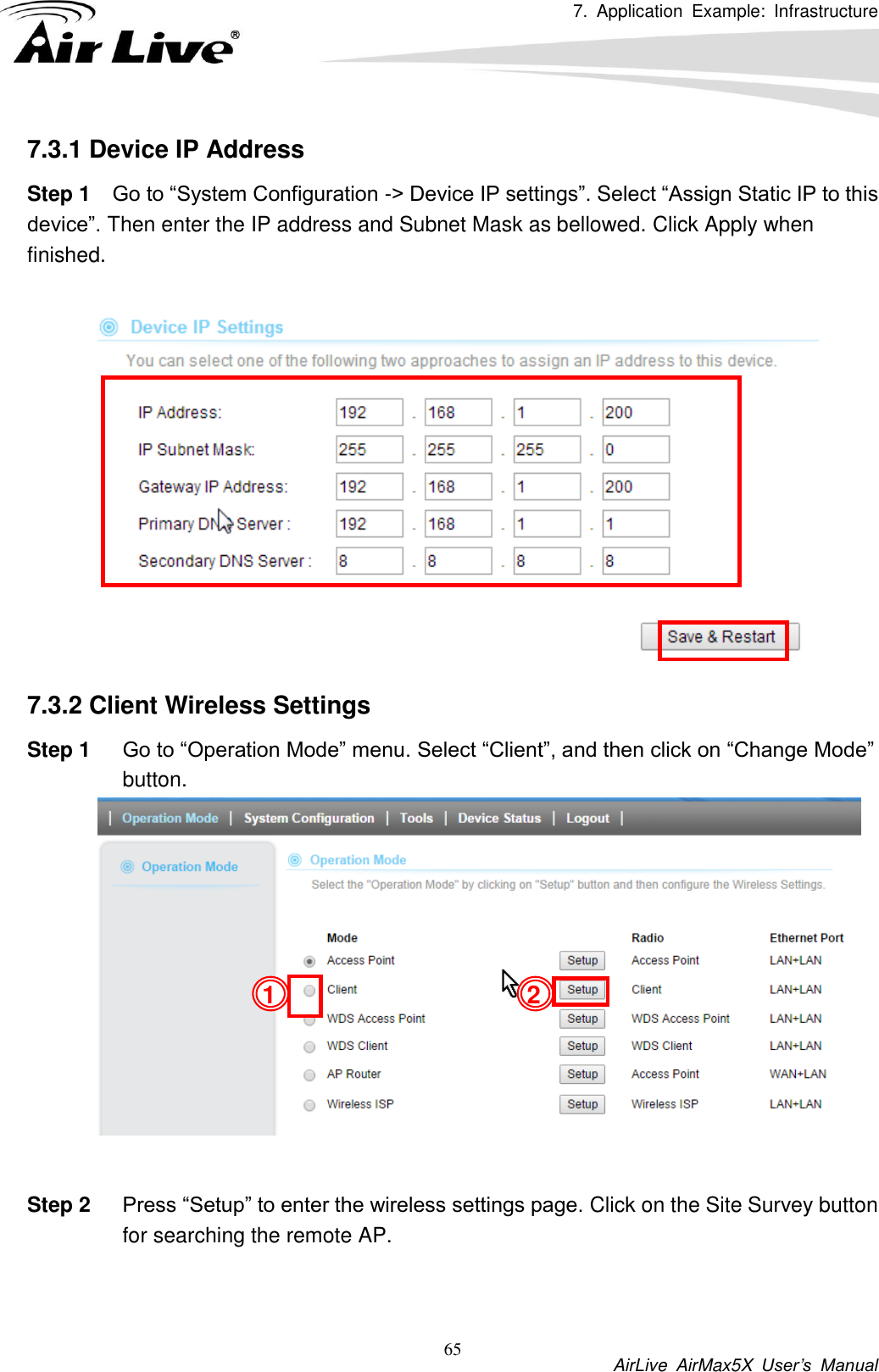 7.  Application  Example:  Infrastructure           AirLive  AirMax5X  User’s  Manual 65 7.3.1 Device IP Address Step 1 Go to “System Configuration -&gt; Device IP settings”. Select “Assign Static IP to this device”. Then enter the IP address and Subnet Mask as bellowed. Click Apply when finished.     7.3.2 Client Wireless Settings Step 1 Go to “Operation Mode” menu. Select “Client”, and then click on “Change Mode” button.     Step 2 Press “Setup” to enter the wireless settings page. Click on the Site Survey button for searching the remote AP.   2 1 