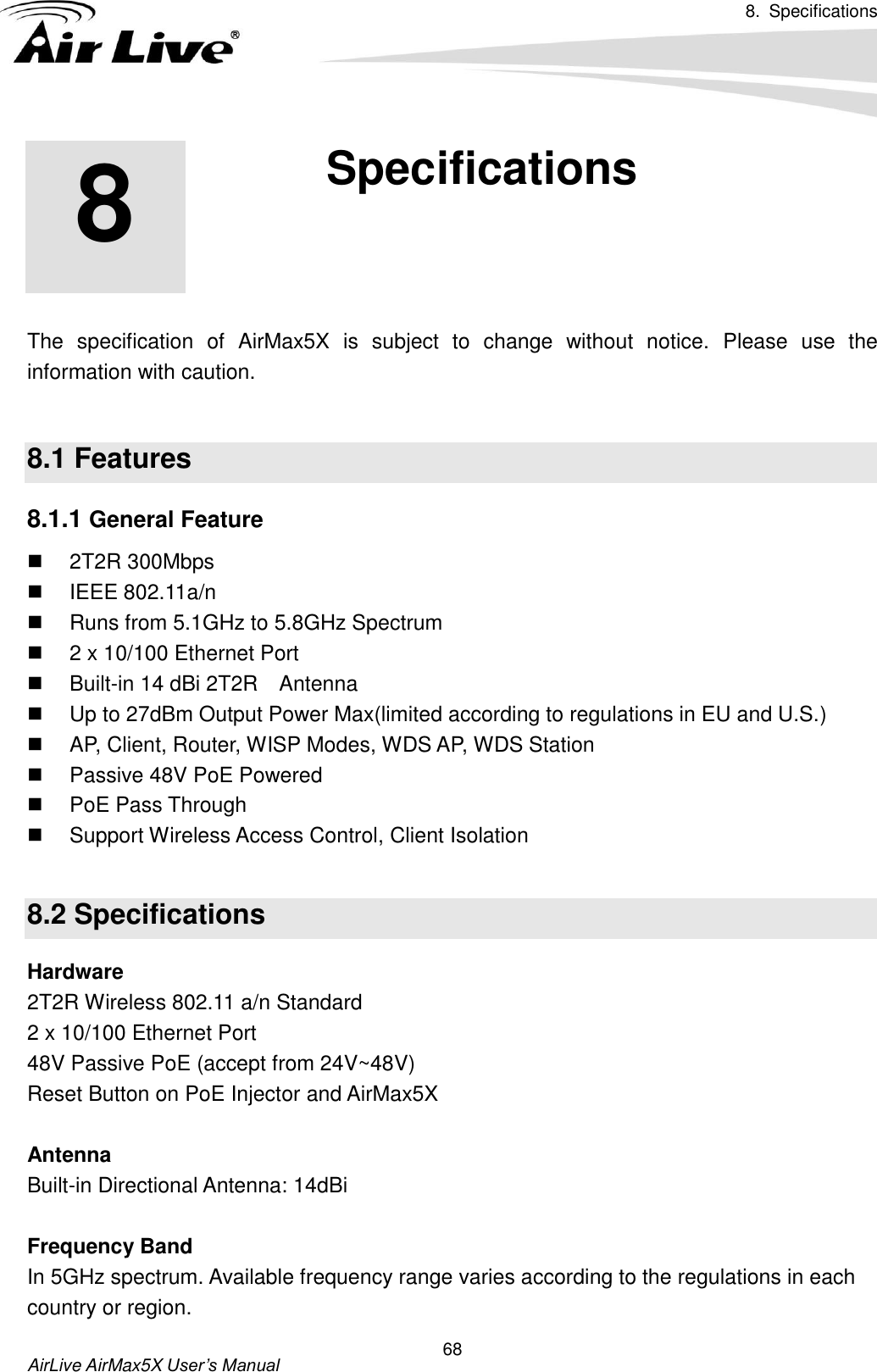 8.  Specifications       AirLive AirMax5X User’s Manual 68       The  specification  of  AirMax5X  is  subject  to  change  without  notice.  Please  use  the information with caution.    8.1 Features 8.1.1 General Feature   2T2R 300Mbps     IEEE 802.11a/n     Runs from 5.1GHz to 5.8GHz Spectrum   2 x 10/100 Ethernet Port     Built-in 14 dBi 2T2R    Antenna   Up to 27dBm Output Power Max(limited according to regulations in EU and U.S.)     AP, Client, Router, WISP Modes, WDS AP, WDS Station   Passive 48V PoE Powered   PoE Pass Through   Support Wireless Access Control, Client Isolation    8.2 Specifications Hardware 2T2R Wireless 802.11 a/n Standard 2 x 10/100 Ethernet Port   48V Passive PoE (accept from 24V~48V) Reset Button on PoE Injector and AirMax5X  Antenna Built-in Directional Antenna: 14dBi  Frequency Band In 5GHz spectrum. Available frequency range varies according to the regulations in each country or region. 8 8. Specifications  