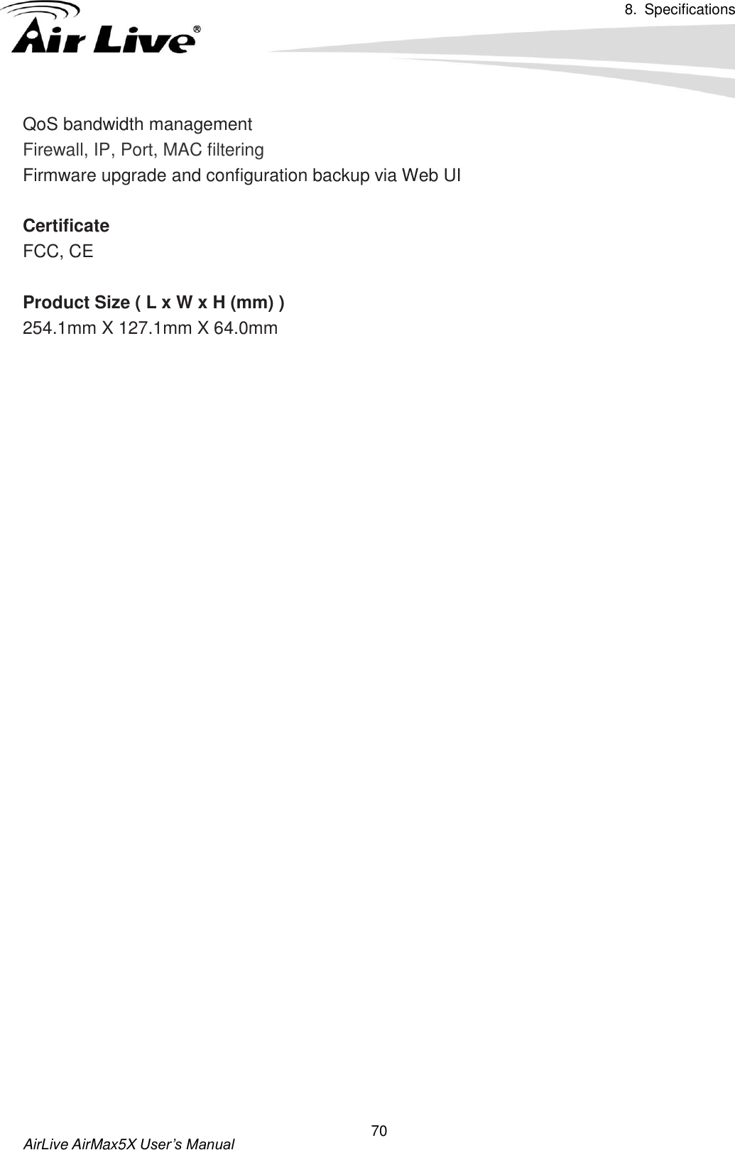 8.  Specifications       AirLive AirMax5X User’s Manual 70 QoS bandwidth management Firewall, IP, Port, MAC filtering Firmware upgrade and configuration backup via Web UI    Certificate FCC, CE  Product Size ( L x W x H (mm) ) 254.1mm X 127.1mm X 64.0mm  