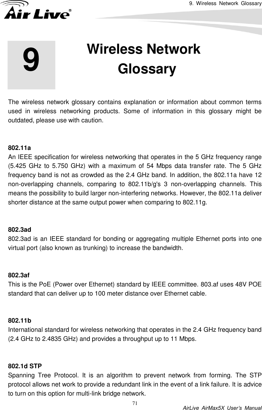 9.  Wireless  Network  Glossary           AirLive  AirMax5X  User’s  Manual 71       The wireless network glossary contains explanation or information about common terms used  in  wireless  networking  products.  Some  of  information  in  this  glossary  might  be outdated, please use with caution.   802.11a An IEEE specification for wireless networking that operates in the 5 GHz frequency range (5.425  GHz to 5.750 GHz)  with  a  maximum  of 54 Mbps  data  transfer rate. The 5  GHz frequency band is not as crowded as the 2.4 GHz band. In addition, the 802.11a have 12 non-overlapping  channels,  comparing  to  802.11b/g&apos;s  3  non-overlapping  channels.  This means the possibility to build larger non-interfering networks. However, the 802.11a deliver shorter distance at the same output power when comparing to 802.11g.   802.3ad 802.3ad is an IEEE standard for bonding or aggregating multiple Ethernet ports into one virtual port (also known as trunking) to increase the bandwidth.   802.3af This is the PoE (Power over Ethernet) standard by IEEE committee. 803.af uses 48V POE standard that can deliver up to 100 meter distance over Ethernet cable.   802.11b International standard for wireless networking that operates in the 2.4 GHz frequency band (2.4 GHz to 2.4835 GHz) and provides a throughput up to 11 Mbps.     802.1d STP Spanning  Tree  Protocol.  It  is  an  algorithm  to  prevent  network  from  forming.  The  STP protocol allows net work to provide a redundant link in the event of a link failure. It is advice to turn on this option for multi-link bridge network. 9 9. Wireless Network Glossary  