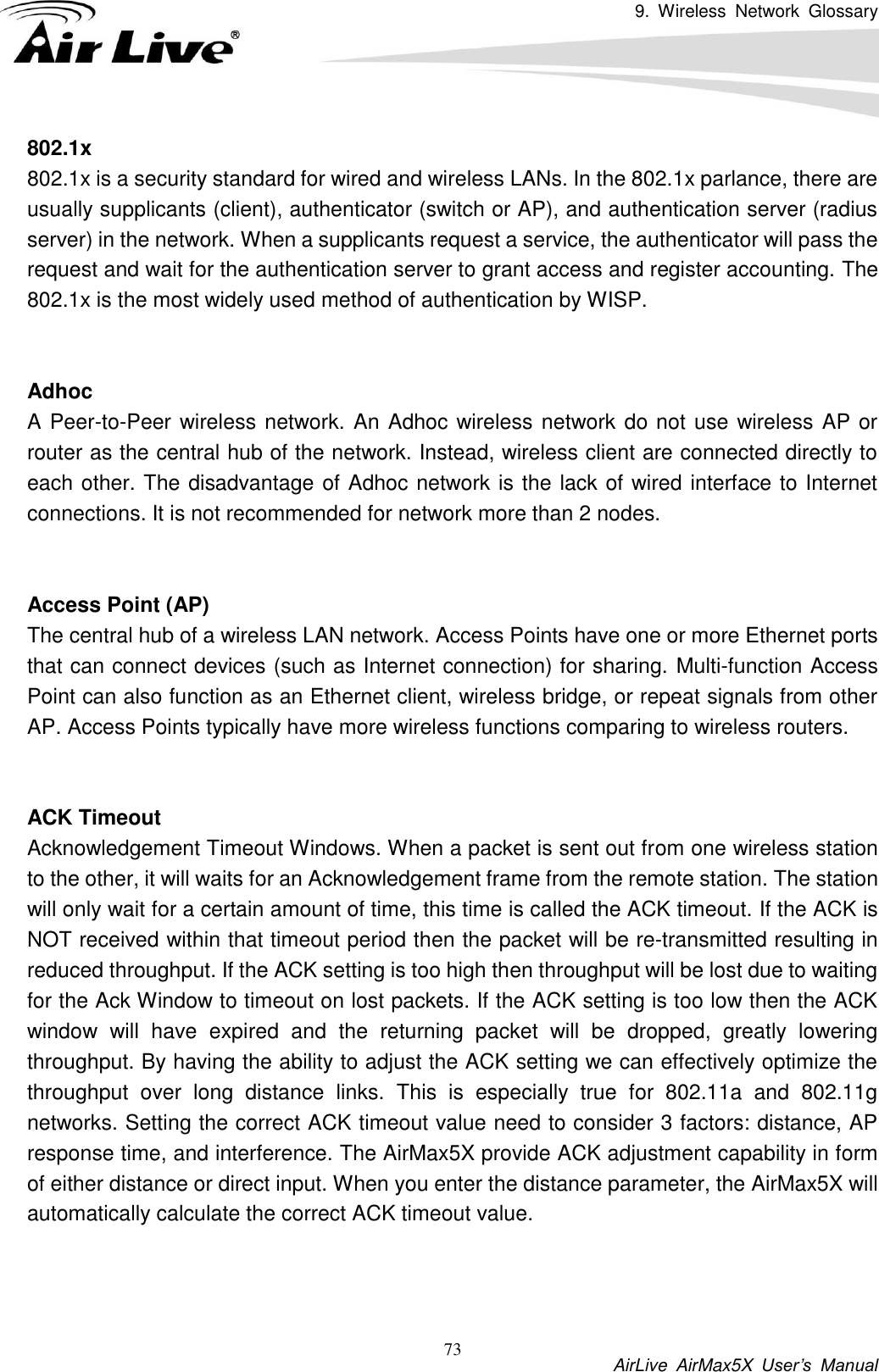 9.  Wireless  Network  Glossary           AirLive  AirMax5X  User’s  Manual 73 802.1x 802.1x is a security standard for wired and wireless LANs. In the 802.1x parlance, there are usually supplicants (client), authenticator (switch or AP), and authentication server (radius server) in the network. When a supplicants request a service, the authenticator will pass the request and wait for the authentication server to grant access and register accounting. The 802.1x is the most widely used method of authentication by WISP.   Adhoc A Peer-to-Peer wireless network. An Adhoc wireless network do not use wireless AP or router as the central hub of the network. Instead, wireless client are connected directly to each other. The disadvantage of Adhoc network is the lack of wired interface to Internet connections. It is not recommended for network more than 2 nodes.   Access Point (AP) The central hub of a wireless LAN network. Access Points have one or more Ethernet ports that can connect devices (such as Internet connection) for sharing. Multi-function Access Point can also function as an Ethernet client, wireless bridge, or repeat signals from other AP. Access Points typically have more wireless functions comparing to wireless routers.   ACK Timeout Acknowledgement Timeout Windows. When a packet is sent out from one wireless station to the other, it will waits for an Acknowledgement frame from the remote station. The station will only wait for a certain amount of time, this time is called the ACK timeout. If the ACK is NOT received within that timeout period then the packet will be re-transmitted resulting in reduced throughput. If the ACK setting is too high then throughput will be lost due to waiting for the Ack Window to timeout on lost packets. If the ACK setting is too low then the ACK window  will  have  expired  and  the  returning  packet  will  be  dropped,  greatly  lowering throughput. By having the ability to adjust the ACK setting we can effectively optimize the throughput  over  long  distance  links.  This  is  especially  true  for  802.11a  and  802.11g networks. Setting the correct ACK timeout value need to consider 3 factors: distance, AP response time, and interference. The AirMax5X provide ACK adjustment capability in form of either distance or direct input. When you enter the distance parameter, the AirMax5X will automatically calculate the correct ACK timeout value.    