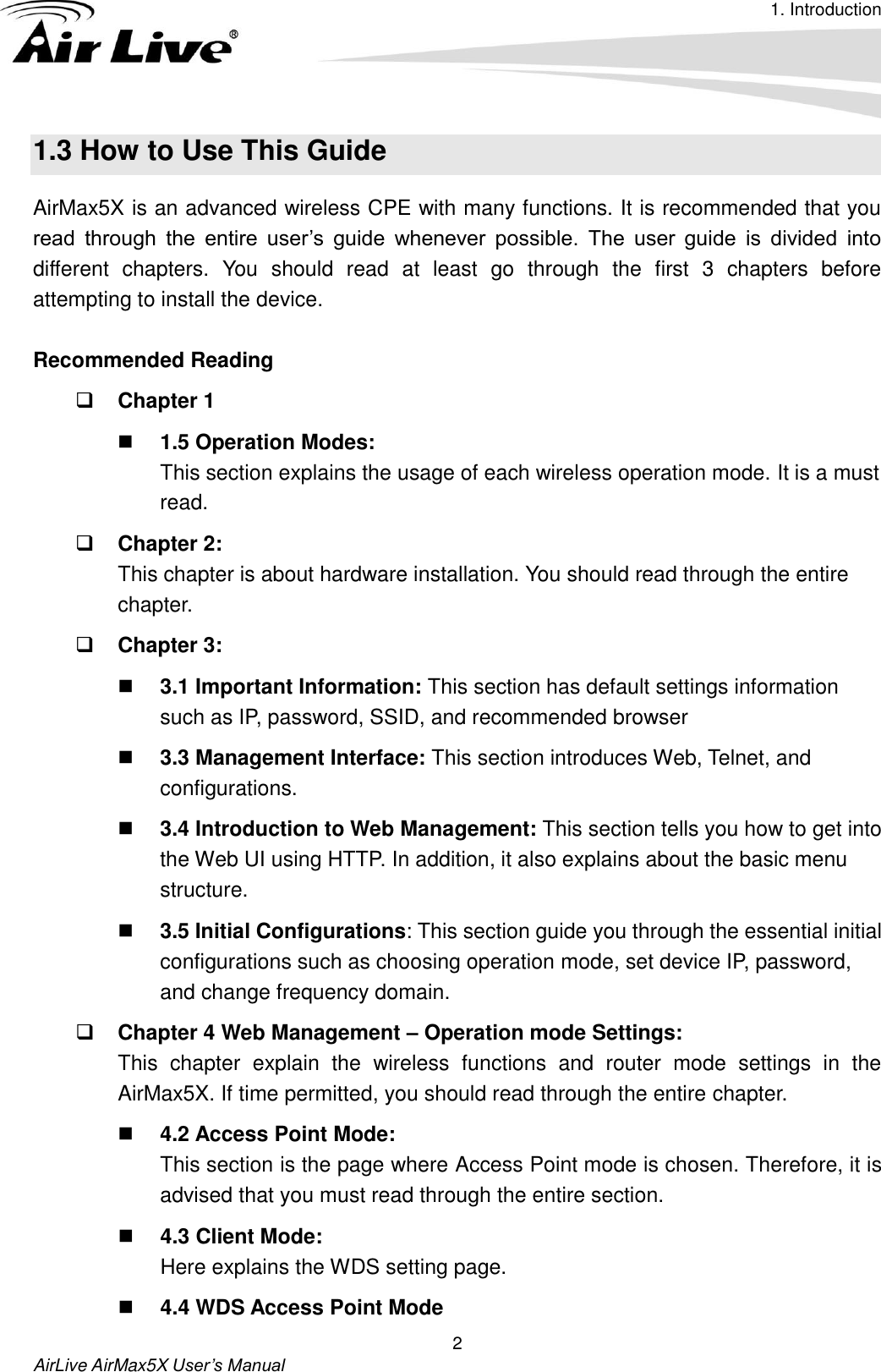 1. Introduction    AirLive AirMax5X User’s Manual 2 1.3 How to Use This Guide AirMax5X is an advanced wireless CPE with many functions. It is recommended that you read  through  the  entire  user’s  guide  whenever  possible.  The  user  guide  is  divided  into different  chapters.  You  should  read  at  least  go  through  the  first  3  chapters  before attempting to install the device.  Recommended Reading  Chapter 1  1.5 Operation Modes:   This section explains the usage of each wireless operation mode. It is a must read.  Chapter 2:   This chapter is about hardware installation. You should read through the entire chapter.  Chapter 3:  3.1 Important Information: This section has default settings information such as IP, password, SSID, and recommended browser  3.3 Management Interface: This section introduces Web, Telnet, and configurations.  3.4 Introduction to Web Management: This section tells you how to get into the Web UI using HTTP. In addition, it also explains about the basic menu structure.  3.5 Initial Configurations: This section guide you through the essential initial configurations such as choosing operation mode, set device IP, password, and change frequency domain.  Chapter 4 Web Management – Operation mode Settings:   This  chapter  explain  the  wireless  functions  and  router  mode  settings  in  the AirMax5X. If time permitted, you should read through the entire chapter.  4.2 Access Point Mode: This section is the page where Access Point mode is chosen. Therefore, it is advised that you must read through the entire section.    4.3 Client Mode:   Here explains the WDS setting page.    4.4 WDS Access Point Mode 