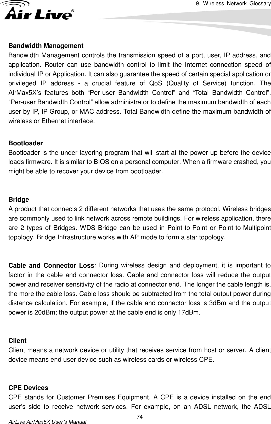 9.  Wireless  Network  Glossary       AirLive AirMax5X User’s Manual 74 Bandwidth Management   Bandwidth Management controls the transmission speed of a port, user, IP address, and application.  Router  can  use  bandwidth  control  to  limit  the  Internet  connection  speed  of individual IP or Application. It can also guarantee the speed of certain special application or privileged  IP  address  -  a  crucial  feature  of  QoS  (Quality  of  Service)  function.  The AirMax5X’s  features  both  “Per-user  Bandwidth  Control”  and  “Total  Bandwidth  Control”. “Per-user Bandwidth Control” allow administrator to define the maximum bandwidth of each user by IP, IP Group, or MAC address. Total Bandwidth define the maximum bandwidth of wireless or Ethernet interface.  Bootloader Bootloader is the under layering program that will start at the power-up before the device loads firmware. It is similar to BIOS on a personal computer. When a firmware crashed, you might be able to recover your device from bootloader.   Bridge A product that connects 2 different networks that uses the same protocol. Wireless bridges are commonly used to link network across remote buildings. For wireless application, there are 2 types of Bridges. WDS Bridge can be used in Point-to-Point or Point-to-Multipoint topology. Bridge Infrastructure works with AP mode to form a star topology.   Cable and Connector Loss:  During wireless  design and deployment,  it is  important to factor in the cable  and connector loss. Cable and connector loss will  reduce the  output power and receiver sensitivity of the radio at connector end. The longer the cable length is, the more the cable loss. Cable loss should be subtracted from the total output power during distance calculation. For example, if the cable and connector loss is 3dBm and the output power is 20dBm; the output power at the cable end is only 17dBm.   Client Client means a network device or utility that receives service from host or server. A client device means end user device such as wireless cards or wireless CPE.   CPE Devices CPE stands for Customer Premises Equipment. A CPE is a device installed on the end user&apos;s  side  to  receive  network  services.  For  example,  on  an  ADSL  network,  the  ADSL 