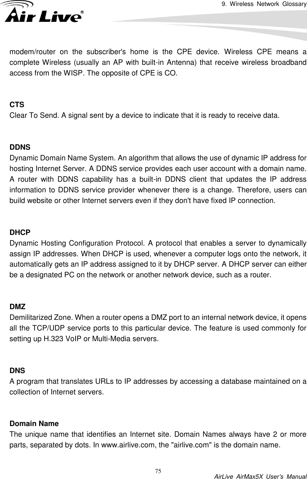 9.  Wireless  Network  Glossary           AirLive  AirMax5X  User’s  Manual 75 modem/router  on  the  subscriber&apos;s  home  is  the  CPE  device.  Wireless  CPE  means  a complete Wireless (usually an AP with built-in Antenna) that receive wireless broadband access from the WISP. The opposite of CPE is CO.   CTS Clear To Send. A signal sent by a device to indicate that it is ready to receive data.   DDNS Dynamic Domain Name System. An algorithm that allows the use of dynamic IP address for hosting Internet Server. A DDNS service provides each user account with a domain name. A  router  with  DDNS  capability  has  a  built-in  DDNS  client  that  updates  the  IP  address information to DDNS service provider whenever there is a change. Therefore, users can build website or other Internet servers even if they don&apos;t have fixed IP connection.   DHCP Dynamic Hosting Configuration Protocol. A protocol that enables a server to dynamically assign IP addresses. When DHCP is used, whenever a computer logs onto the network, it automatically gets an IP address assigned to it by DHCP server. A DHCP server can either be a designated PC on the network or another network device, such as a router.   DMZ Demilitarized Zone. When a router opens a DMZ port to an internal network device, it opens all the TCP/UDP service ports to this particular device. The feature is used commonly for setting up H.323 VoIP or Multi-Media servers.   DNS A program that translates URLs to IP addresses by accessing a database maintained on a collection of Internet servers.     Domain Name The unique name that identifies an Internet site. Domain Names always have 2 or more parts, separated by dots. In www.airlive.com, the &quot;airlive.com&quot; is the domain name.  