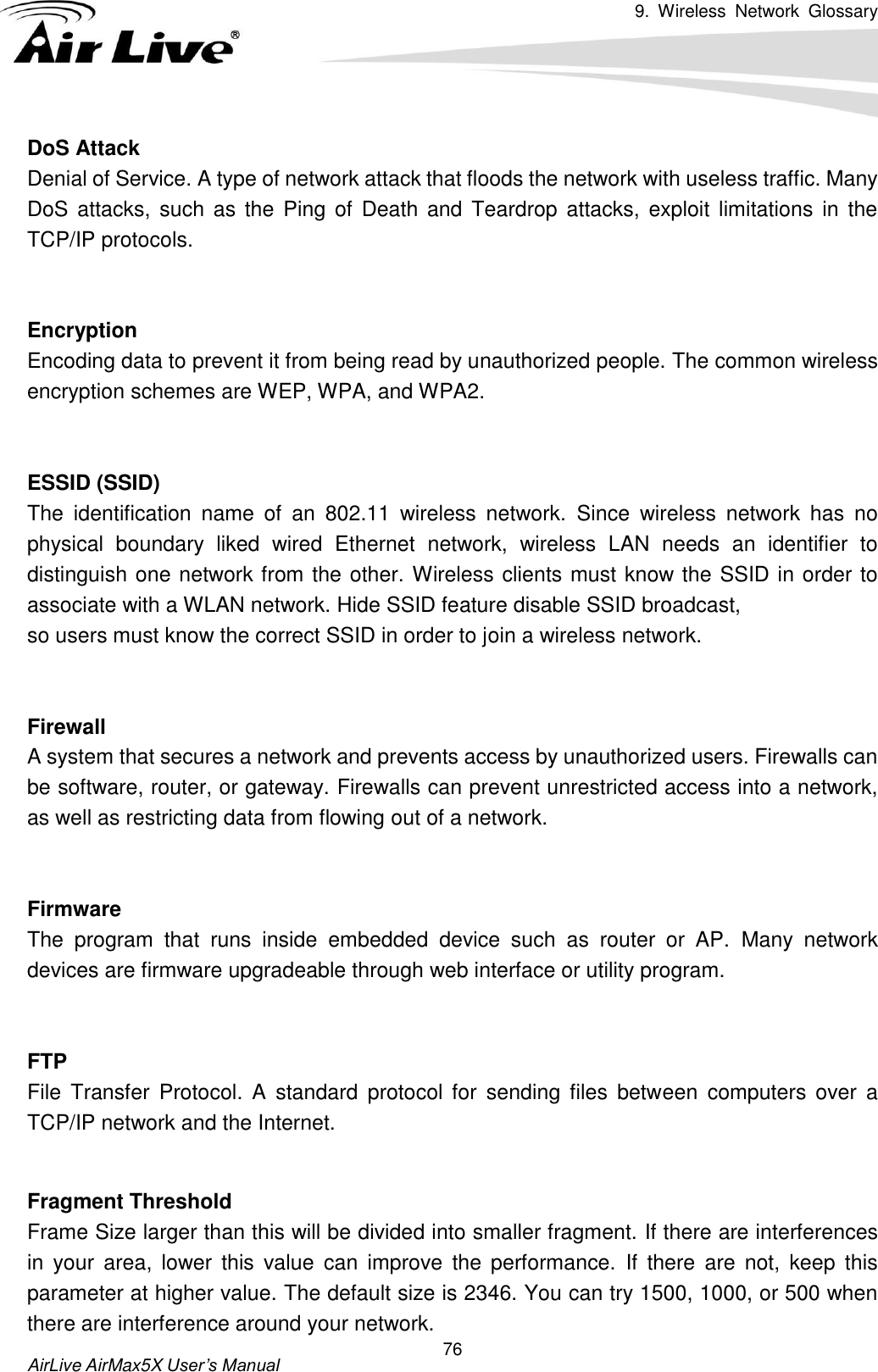 9.  Wireless  Network  Glossary       AirLive AirMax5X User’s Manual 76 DoS Attack Denial of Service. A type of network attack that floods the network with useless traffic. Many DoS  attacks, such as the Ping  of  Death and  Teardrop attacks, exploit limitations in the TCP/IP protocols.   Encryption Encoding data to prevent it from being read by unauthorized people. The common wireless encryption schemes are WEP, WPA, and WPA2.   ESSID (SSID) The  identification  name  of  an  802.11  wireless  network.  Since  wireless  network  has  no physical  boundary  liked  wired  Ethernet  network,  wireless  LAN  needs  an  identifier  to distinguish one network from the other. Wireless clients must know the SSID in order to associate with a WLAN network. Hide SSID feature disable SSID broadcast,   so users must know the correct SSID in order to join a wireless network.   Firewall A system that secures a network and prevents access by unauthorized users. Firewalls can be software, router, or gateway. Firewalls can prevent unrestricted access into a network, as well as restricting data from flowing out of a network.   Firmware The  program  that  runs  inside  embedded  device  such  as  router  or  AP.  Many  network devices are firmware upgradeable through web interface or utility program.   FTP File  Transfer  Protocol.  A  standard  protocol  for  sending  files  between  computers  over  a TCP/IP network and the Internet.   Fragment Threshold Frame Size larger than this will be divided into smaller fragment. If there are interferences in  your  area,  lower  this  value  can  improve  the  performance.  If  there  are  not,  keep  this parameter at higher value. The default size is 2346. You can try 1500, 1000, or 500 when there are interference around your network. 