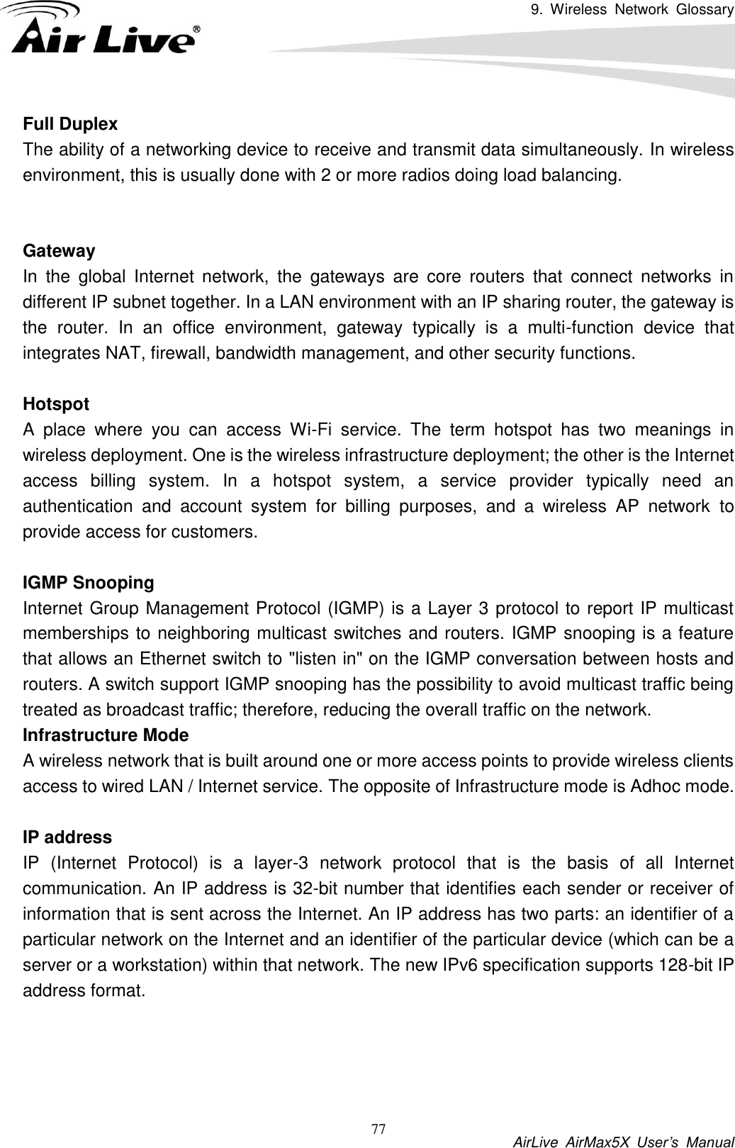 9.  Wireless  Network  Glossary           AirLive  AirMax5X  User’s  Manual 77 Full Duplex The ability of a networking device to receive and transmit data simultaneously. In wireless environment, this is usually done with 2 or more radios doing load balancing.   Gateway In  the  global  Internet  network,  the  gateways  are  core  routers  that  connect  networks  in different IP subnet together. In a LAN environment with an IP sharing router, the gateway is the  router.  In  an  office  environment,  gateway  typically  is  a  multi-function  device  that integrates NAT, firewall, bandwidth management, and other security functions.  Hotspot A  place  where  you  can  access  Wi-Fi  service.  The  term  hotspot  has  two  meanings  in wireless deployment. One is the wireless infrastructure deployment; the other is the Internet access  billing  system.  In  a  hotspot  system,  a  service  provider  typically  need  an authentication  and  account  system  for  billing  purposes,  and  a  wireless  AP  network  to provide access for customers.  IGMP Snooping Internet Group Management Protocol (IGMP) is a Layer 3 protocol to report IP multicast memberships to neighboring multicast switches and routers. IGMP snooping is a feature that allows an Ethernet switch to &quot;listen in&quot; on the IGMP conversation between hosts and routers. A switch support IGMP snooping has the possibility to avoid multicast traffic being treated as broadcast traffic; therefore, reducing the overall traffic on the network. Infrastructure Mode A wireless network that is built around one or more access points to provide wireless clients access to wired LAN / Internet service. The opposite of Infrastructure mode is Adhoc mode.  IP address IP  (Internet  Protocol)  is  a  layer-3  network  protocol  that  is  the  basis  of  all  Internet communication. An IP address is 32-bit number that identifies each sender or receiver of information that is sent across the Internet. An IP address has two parts: an identifier of a particular network on the Internet and an identifier of the particular device (which can be a server or a workstation) within that network. The new IPv6 specification supports 128-bit IP address format.     