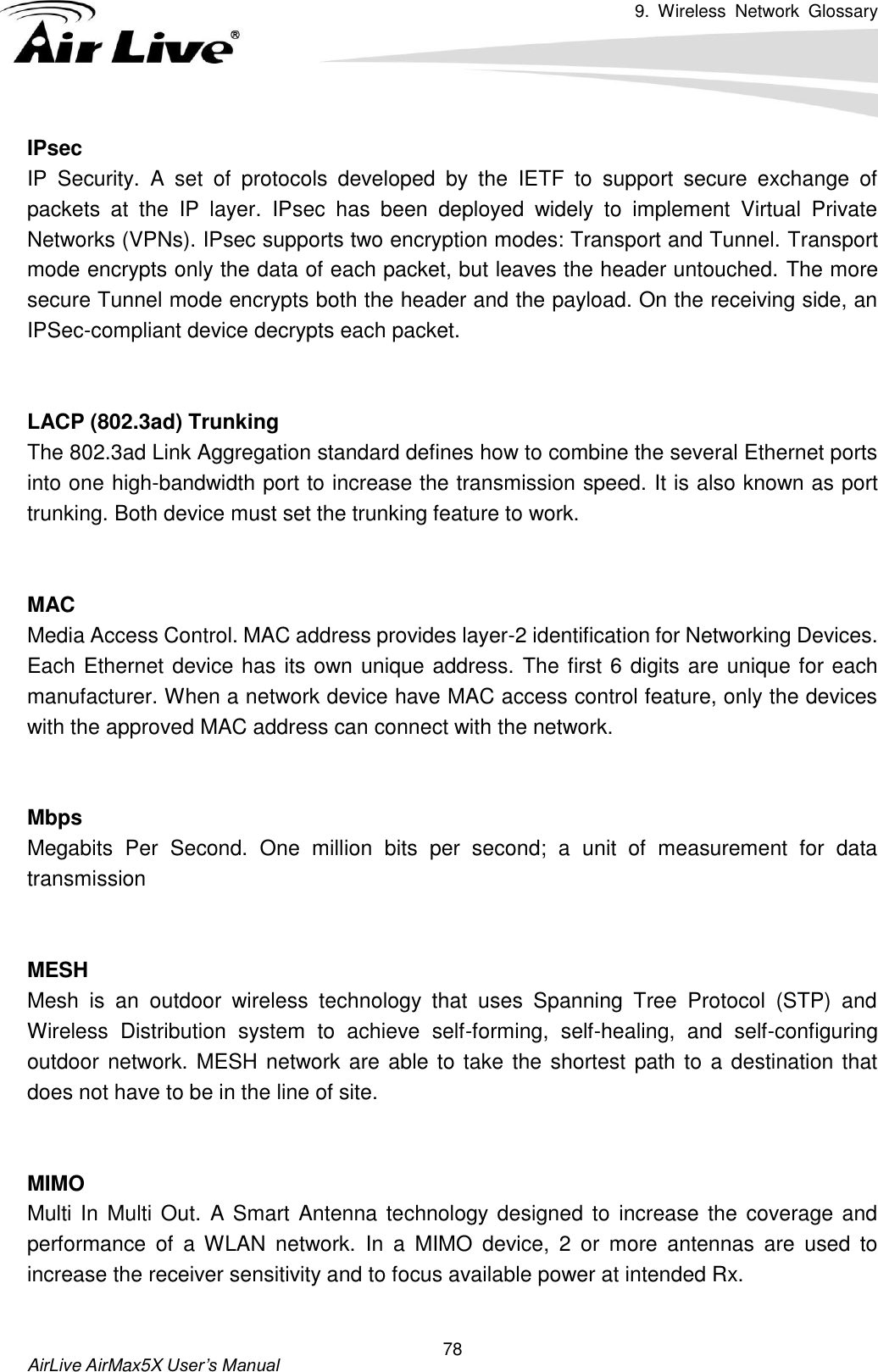 9.  Wireless  Network  Glossary       AirLive AirMax5X User’s Manual 78 IPsec IP  Security.  A  set  of  protocols  developed  by  the  IETF  to  support  secure  exchange  of packets  at  the  IP  layer.  IPsec  has  been  deployed  widely  to  implement  Virtual  Private Networks (VPNs). IPsec supports two encryption modes: Transport and Tunnel. Transport mode encrypts only the data of each packet, but leaves the header untouched. The more secure Tunnel mode encrypts both the header and the payload. On the receiving side, an IPSec-compliant device decrypts each packet.   LACP (802.3ad) Trunking The 802.3ad Link Aggregation standard defines how to combine the several Ethernet ports into one high-bandwidth port to increase the transmission speed. It is also known as port trunking. Both device must set the trunking feature to work.   MAC Media Access Control. MAC address provides layer-2 identification for Networking Devices. Each Ethernet device has its own unique address. The first 6 digits are unique for each manufacturer. When a network device have MAC access control feature, only the devices with the approved MAC address can connect with the network.   Mbps Megabits  Per  Second.  One  million  bits  per  second;  a  unit  of  measurement  for  data transmission   MESH Mesh  is  an  outdoor  wireless  technology  that  uses  Spanning  Tree  Protocol  (STP)  and Wireless  Distribution  system  to  achieve  self-forming,  self-healing,  and  self-configuring outdoor network. MESH network are able to take the shortest path to a destination that does not have to be in the line of site.   MIMO Multi In  Multi Out. A Smart Antenna technology designed  to increase  the coverage and performance  of  a  WLAN  network.  In  a  MIMO  device,  2  or  more  antennas  are  used  to increase the receiver sensitivity and to focus available power at intended Rx.  