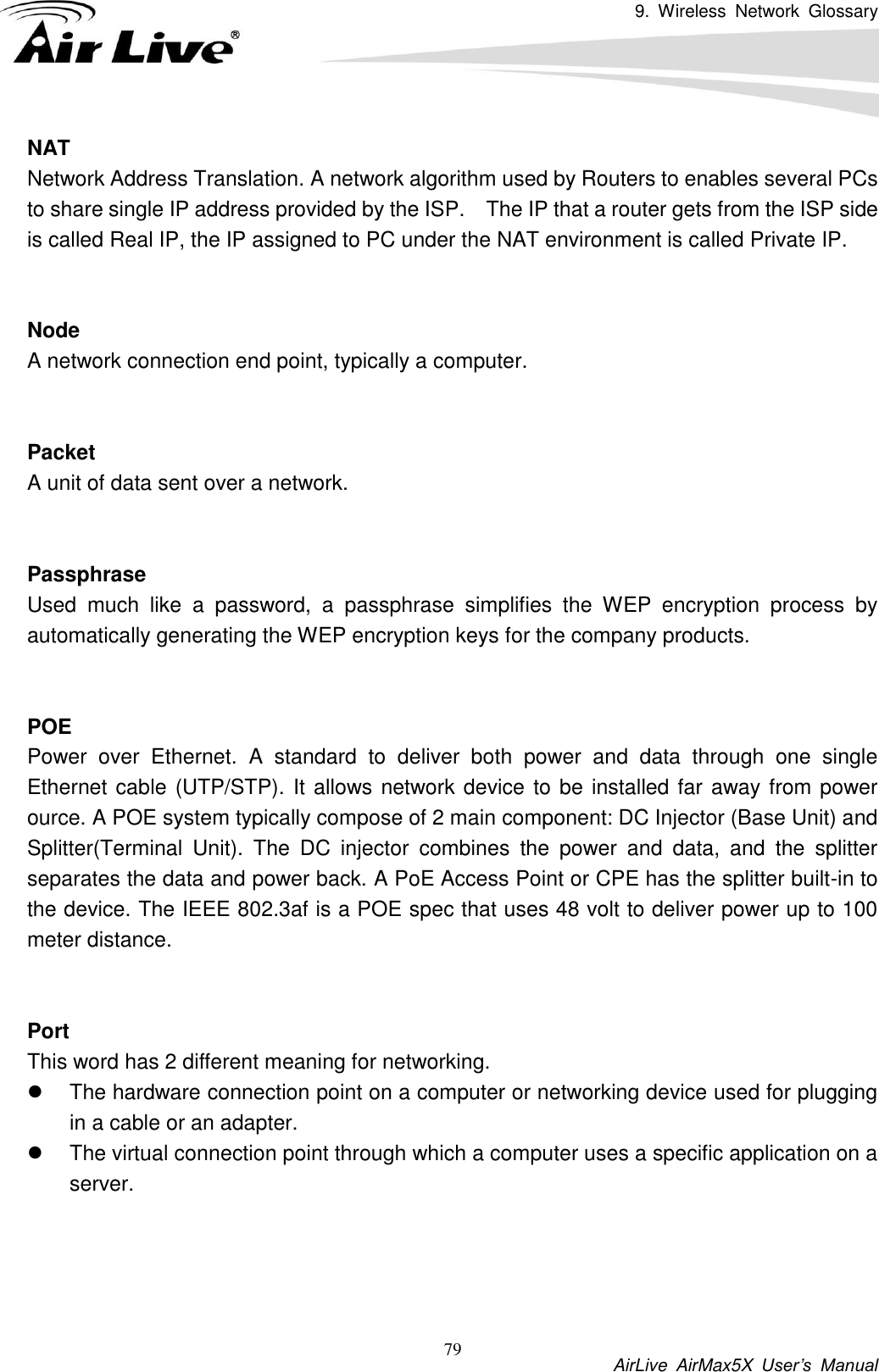 9.  Wireless  Network  Glossary           AirLive  AirMax5X  User’s  Manual 79 NAT Network Address Translation. A network algorithm used by Routers to enables several PCs to share single IP address provided by the ISP.    The IP that a router gets from the ISP side is called Real IP, the IP assigned to PC under the NAT environment is called Private IP.   Node A network connection end point, typically a computer.   Packet A unit of data sent over a network.   Passphrase Used  much  like  a  password,  a  passphrase  simplifies  the  WEP  encryption  process  by automatically generating the WEP encryption keys for the company products.   POE Power  over  Ethernet.  A  standard  to  deliver  both  power  and  data  through  one  single Ethernet cable (UTP/STP). It allows network device to be installed far away from power ource. A POE system typically compose of 2 main component: DC Injector (Base Unit) and Splitter(Terminal  Unit).  The  DC  injector  combines  the  power  and  data,  and  the  splitter separates the data and power back. A PoE Access Point or CPE has the splitter built-in to the device. The IEEE 802.3af is a POE spec that uses 48 volt to deliver power up to 100 meter distance.   Port This word has 2 different meaning for networking.   The hardware connection point on a computer or networking device used for plugging in a cable or an adapter.   The virtual connection point through which a computer uses a specific application on a server.     