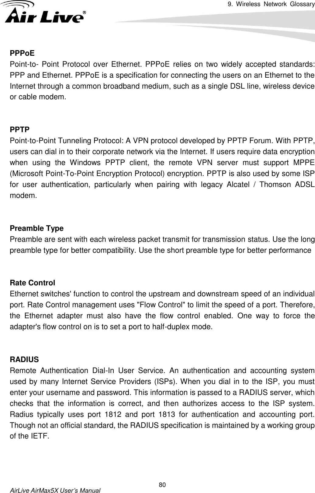 9.  Wireless  Network  Glossary       AirLive AirMax5X User’s Manual 80 PPPoE Point-to- Point Protocol over Ethernet. PPPoE relies  on two widely accepted standards: PPP and Ethernet. PPPoE is a specification for connecting the users on an Ethernet to the Internet through a common broadband medium, such as a single DSL line, wireless device or cable modem.     PPTP Point-to-Point Tunneling Protocol: A VPN protocol developed by PPTP Forum. With PPTP, users can dial in to their corporate network via the Internet. If users require data encryption when  using  the  Windows  PPTP  client,  the  remote  VPN  server  must  support  MPPE (Microsoft Point-To-Point Encryption Protocol) encryption. PPTP is also used by some ISP for  user  authentication,  particularly  when  pairing  with  legacy  Alcatel  /  Thomson  ADSL modem.   Preamble Type Preamble are sent with each wireless packet transmit for transmission status. Use the long preamble type for better compatibility. Use the short preamble type for better performance   Rate Control Ethernet switches&apos; function to control the upstream and downstream speed of an individual port. Rate Control management uses &quot;Flow Control&quot; to limit the speed of a port. Therefore, the  Ethernet  adapter  must  also  have  the  flow  control  enabled.  One  way  to  force  the adapter&apos;s flow control on is to set a port to half-duplex mode.   RADIUS Remote  Authentication  Dial-In  User  Service.  An  authentication  and  accounting  system used by many Internet Service Providers (ISPs). When you dial in to the ISP, you must enter your username and password. This information is passed to a RADIUS server, which checks  that  the  information  is  correct,  and  then  authorizes  access  to  the  ISP  system. Radius  typically  uses  port  1812  and  port  1813  for  authentication  and  accounting  port. Though not an official standard, the RADIUS specification is maintained by a working group of the IETF.    