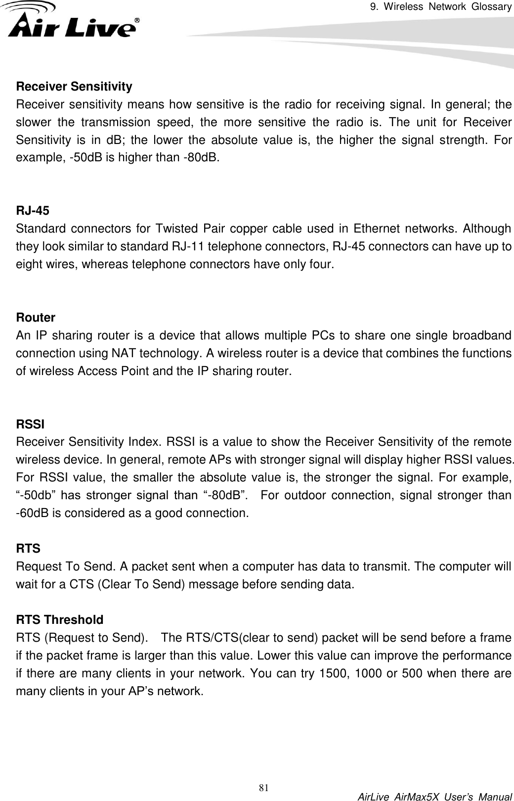 9.  Wireless  Network  Glossary           AirLive  AirMax5X  User’s  Manual 81 Receiver Sensitivity Receiver sensitivity means how sensitive is the radio for receiving signal. In general; the slower  the  transmission  speed,  the  more  sensitive  the  radio  is.  The  unit  for  Receiver Sensitivity  is  in  dB;  the  lower  the  absolute  value  is,  the  higher  the  signal  strength.  For example, -50dB is higher than -80dB.   RJ-45 Standard connectors for Twisted Pair copper cable used in Ethernet networks. Although they look similar to standard RJ-11 telephone connectors, RJ-45 connectors can have up to eight wires, whereas telephone connectors have only four.   Router An IP sharing router is a device that allows multiple PCs to share one single broadband connection using NAT technology. A wireless router is a device that combines the functions of wireless Access Point and the IP sharing router.   RSSI Receiver Sensitivity Index. RSSI is a value to show the Receiver Sensitivity of the remote wireless device. In general, remote APs with stronger signal will display higher RSSI values. For RSSI value, the smaller the absolute value is, the stronger the signal. For example, “-50db”  has  stronger  signal  than  “-80dB”.    For  outdoor connection,  signal stronger than -60dB is considered as a good connection.  RTS   Request To Send. A packet sent when a computer has data to transmit. The computer will wait for a CTS (Clear To Send) message before sending data.  RTS Threshold RTS (Request to Send).    The RTS/CTS(clear to send) packet will be send before a frame if the packet frame is larger than this value. Lower this value can improve the performance if there are many clients in your network. You can try 1500, 1000 or 500 when there are many clients in your AP’s network.     