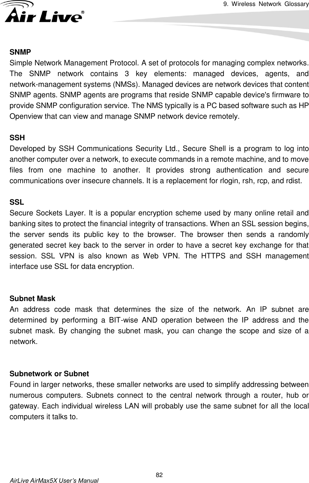 9.  Wireless  Network  Glossary       AirLive AirMax5X User’s Manual 82 SNMP Simple Network Management Protocol. A set of protocols for managing complex networks.   The  SNMP  network  contains  3  key  elements:  managed  devices,  agents,  and network-management systems (NMSs). Managed devices are network devices that content SNMP agents. SNMP agents are programs that reside SNMP capable device&apos;s firmware to provide SNMP configuration service. The NMS typically is a PC based software such as HP Openview that can view and manage SNMP network device remotely.  SSH Developed by SSH Communications Security Ltd., Secure Shell is a program to log into another computer over a network, to execute commands in a remote machine, and to move files  from  one  machine  to  another.  It  provides  strong  authentication  and  secure communications over insecure channels. It is a replacement for rlogin, rsh, rcp, and rdist.  SSL Secure Sockets Layer. It is a popular encryption scheme used by many online retail and banking sites to protect the financial integrity of transactions. When an SSL session begins, the  server  sends  its  public  key  to  the  browser.  The  browser  then  sends  a  randomly generated secret key back to the server in order to have a secret key exchange for that session.  SSL  VPN  is  also  known  as  Web  VPN.  The  HTTPS  and  SSH  management interface use SSL for data encryption.   Subnet Mask An  address  code  mask  that  determines  the  size  of  the  network.  An  IP  subnet  are determined  by  performing  a  BIT-wise  AND  operation  between  the  IP  address  and  the subnet  mask.  By  changing  the  subnet  mask,  you  can  change  the  scope  and  size  of  a network.     Subnetwork or Subnet Found in larger networks, these smaller networks are used to simplify addressing between numerous  computers.  Subnets  connect  to  the  central  network  through  a  router,  hub  or gateway. Each individual wireless LAN will probably use the same subnet for all the local computers it talks to.     