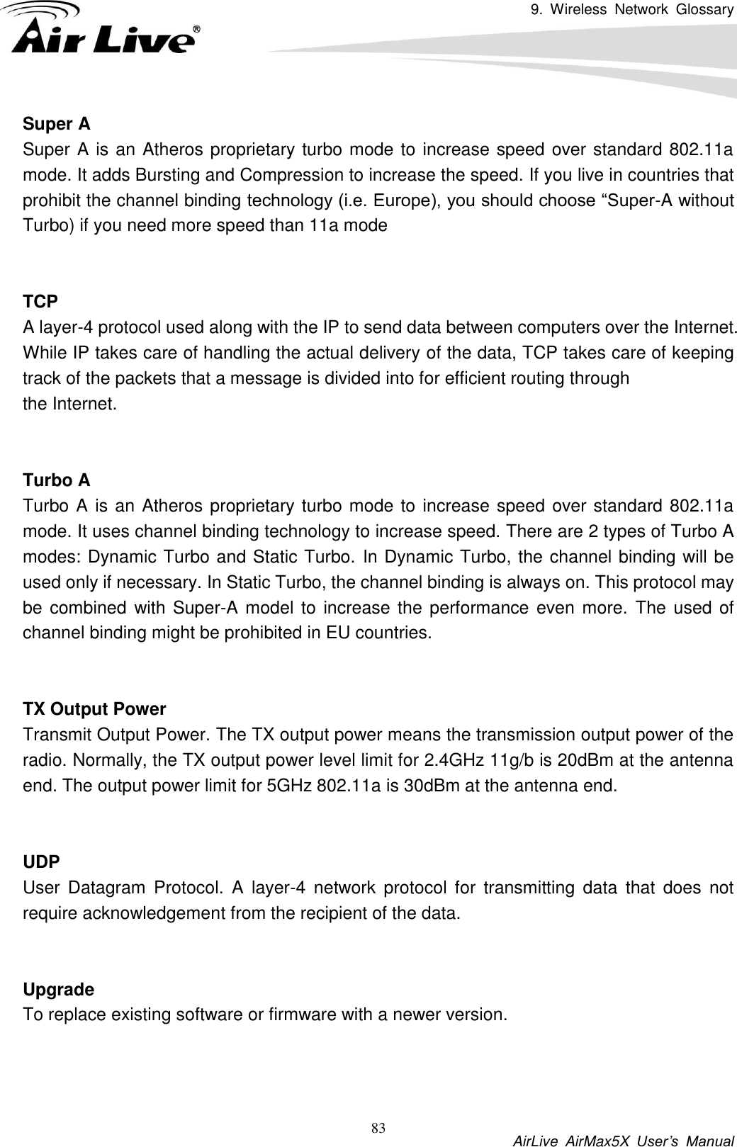 9.  Wireless  Network  Glossary           AirLive  AirMax5X  User’s  Manual 83 Super A Super A is an Atheros proprietary turbo mode to increase speed over standard 802.11a mode. It adds Bursting and Compression to increase the speed. If you live in countries that prohibit the channel binding technology (i.e. Europe), you should choose “Super-A without Turbo) if you need more speed than 11a mode   TCP A layer-4 protocol used along with the IP to send data between computers over the Internet. While IP takes care of handling the actual delivery of the data, TCP takes care of keeping track of the packets that a message is divided into for efficient routing through   the Internet.     Turbo A Turbo A is an Atheros proprietary turbo mode to increase speed over standard 802.11a mode. It uses channel binding technology to increase speed. There are 2 types of Turbo A modes: Dynamic Turbo and Static Turbo. In Dynamic Turbo, the channel binding will be used only if necessary. In Static Turbo, the channel binding is always on. This protocol may be combined  with Super-A model to increase the performance even more. The used of channel binding might be prohibited in EU countries.   TX Output Power Transmit Output Power. The TX output power means the transmission output power of the radio. Normally, the TX output power level limit for 2.4GHz 11g/b is 20dBm at the antenna end. The output power limit for 5GHz 802.11a is 30dBm at the antenna end.   UDP   User  Datagram  Protocol.  A  layer-4  network  protocol  for  transmitting  data  that  does  not require acknowledgement from the recipient of the data.   Upgrade To replace existing software or firmware with a newer version.    