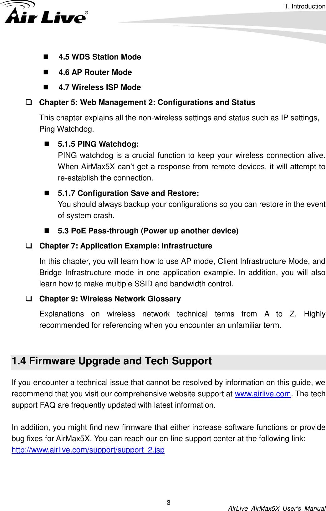 1. Introduction          AirLive  AirMax5X  User’s  Manual 3  4.5 WDS Station Mode  4.6 AP Router Mode  4.7 Wireless ISP Mode  Chapter 5: Web Management 2: Configurations and Status This chapter explains all the non-wireless settings and status such as IP settings, Ping Watchdog.  5.1.5 PING Watchdog:   PING watchdog is a crucial function to keep your wireless connection alive. When AirMax5X can’t get a response from remote devices, it will attempt to re-establish the connection.    5.1.7 Configuration Save and Restore:   You should always backup your configurations so you can restore in the event of system crash.  5.3 PoE Pass-through (Power up another device)  Chapter 7: Application Example: Infrastructure In this chapter, you will learn how to use AP mode, Client Infrastructure Mode, and Bridge Infrastructure mode in one  application example. In addition, you  will also learn how to make multiple SSID and bandwidth control.    Chapter 9: Wireless Network Glossary Explanations  on  wireless  network  technical  terms  from  A  to  Z.  Highly recommended for referencing when you encounter an unfamiliar term.  1.4 Firmware Upgrade and Tech Support If you encounter a technical issue that cannot be resolved by information on this guide, we recommend that you visit our comprehensive website support at www.airlive.com. The tech support FAQ are frequently updated with latest information.  In addition, you might find new firmware that either increase software functions or provide bug fixes for AirMax5X. You can reach our on-line support center at the following link: http://www.airlive.com/support/support_2.jsp    